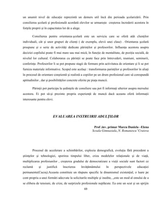 69
un anumit nivel de educație reprezintă un demers util încă din perioada școlarizării. Prin
consilierea școlară și profesională acordată elevilor se urmarește creșterea încrederii acestora în
forțele proprii și în capacitatea lor de a alege.
Consilierea pentru orientarea școlară este un serviciu care se oferă atât clienților
individuali, cât și unor grupuri de clienți ( de exemplu, elevii unei clase) . Orientarea școlară
prsupune și o serie de activități dedicate părinților și profesorilor. Influența acestora asupra
deciziei copilului poate fi mai mare sau mai mică, în funcție de mentalitate, de poziția socială, de
nivelul lor cultural. Colaborarea cu părinții se poate face prin întrevederi, reuniuni, seminarii,
conferințe. Profesorilor li se pot propune stagii de formare prin activitatea de orientare și li se pot
furniza materiale informative. Scopul este același : transformarea parinților și profesorilor în aliați
în procesul de orientare conștientă și realistă a copiilor pe un drum profesional care să corespundă
aptitudinilor , dar și posibilităților concrete oferite pe piața muncii.
Părinții pot participa la ședințele de consiliere sau pot fi informați ulterior asupra mersului
acestora. Ei pot să-și prezinte propria experiență de muncă dacă aceasta oferă informații
interesante pentru elevi.
EVALUAREA INSTRUIRII ADULŢILOR
Prof .inv. primar Marcu Daniela –Elena
Scoala Gimnaziala,,N. Romanescu”Craiova
Procesul de accelerare a schimbărilor, explozia demografică, evoluţia fără precedent a
ştiinţelor şi tehnologiei, sporirea timpului liber, criza modelelor relaţionale şi de viaţă,
multiplicarea profesiunilor , creşterea gradului de democratizare a vieţii sociale sunt factori ce
reclamă şi justifică înscrierea învăţământului în perspectivele educaţiei
permanente(Cucoş).Aceasta constituie un răspuns specific la dinamismul existenţial, o luare pe
cont propriu a unei formări adecvate la solicitarile multiple şi inedite, ,,este un mod al omului de a
se elibera de tensiuni, de crize, de surprizele profesionale neplăcute. Ea este un scut şi un sprijin
 