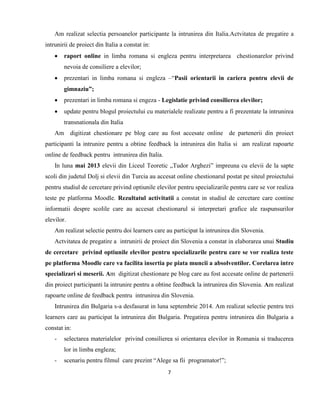 7
Am realizat selectia persoanelor participante la intrunirea din Italia.Actvitatea de pregatire a
intrunirii de proiect din Italia a constat in:
 raport online in limba romana si engleza pentru interpretarea chestionarelor privind
nevoia de consiliere a elevilor;
 prezentari in limba romana si engleza –“Pasii orientarii in cariera pentru elevii de
gimnaziu”;
 prezentari in limba romana si engeza - Legislatie privind consilierea elevilor;
 update pentru blogul proiectului cu materialele realizate pentru a fi prezentate la intrunirea
transnationala din Italia
Am digitizat chestionare pe blog care au fost accesate online de partenerii din proiect
participanti la intrunire pentru a obtine feedback la intrunirea din Italia si am realizat rapoarte
online de feedback pentru intrunirea din Italia.
In luna mai 2013 elevii din Liceul Teoretic „Tudor Arghezi” impreuna cu elevii de la sapte
scoli din judetul Dolj si elevii din Turcia au accesat online chestionarul postat pe siteul proiectului
pentru studiul de cercetare privind optiunile elevilor pentru specializarile pentru care se vor realiza
teste pe platforma Moodle. Rezultatul activitatii a constat in studiul de cercetare care contine
informatii despre scolile care au accesat chestionarul si interpretari grafice ale raspunsurilor
elevilor.
Am realizat selectie pentru doi learners care au participat la intrunirea din Slovenia.
Actvitatea de pregatire a intrunirii de proiect din Slovenia a constat in elaborarea unui Studiu
de cercetare privind optiunile elevilor pentru specializarile pentru care se vor realiza teste
pe platforma Moodle care va facilita insertia pe piata muncii a absolventilor. Corelarea intre
specializari si meserii. Am digitizat chestionare pe blog care au fost accesate online de partenerii
din proiect participanti la intrunire pentru a obtine feedback la intrunirea din Slovenia. Am realizat
rapoarte online de feedback pentru intrunirea din Slovenia.
Intrunirea din Bulgaria s-a desfasurat in luna septembrie 2014. Am realizat selectie pentru trei
learners care au participat la intrunirea din Bulgaria. Pregatirea pentru intrunirea din Bulgaria a
constat in:
- selectarea materialelor privind consilierea si orientarea elevilor in Romania si traducerea
lor in limba engleza;
- scenariu pentru filmul care prezint “Alege sa fii programator!”;
 