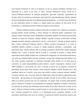 70
care întareşte încrederea în viitor şi în progress, ea are un caracter anticipativ, bazându-se pe
obişnuinţa de a învata şi pe ideea ca într-o societate democratică fiecare învaţă de la
fiecare”(Văideanu,).Sistemul de educaţie permanentă reprezintă ansamblul experienţelor de
învaţare oferite de societate pe toată durata vieţii indivizilor cuprinzândeducaţia iniţială ( educaţia
de bază .învăţământul preşcolar şi învăţământul general obligatoriu , ea include oferta de educaţie
pe care majoritatea statelor se obligă să o asigure pentru toţi cetăţenii săi fără niciun fel de
discriminare ; se desfăşoară de obicei înainte de atingerea vârstei adulte);
Educaţia adulţilor cuprinde totalitatea proceselor de educaţie care continuă sau înlocuiesc
educaţia iniţială, această extindere a ofertei educaţiei se realizează pentru compensarea unei
educaţii iniţiale insuficiente, pentru completarea cunoştinţelor generale sau formarea profesională
continuă în sensul pur temporal; educaţia adulţilor cuprinde formarea profesională continuă,
educaţia recurentă, educaţia compensatorie (sau de ,,a doua şansă’’), educaţia pe durata timpului
liber (,,leisure education’’).Educaţia difuză (,, diffuse learning environments’’) se referă la
ansamblul mediilor culturale şi sociale cu valenţe emţionale intrinseci ( comunităţile, viaţa
particulară, presa, armata, biserica) fără să recurgă la programe educaţionale specifice.Educaţia
adulţilor este o cauză a fiecărui individ în parte şi a societăţii în general, o soluţie pentru
supravieţuire.Pentru adulţi învăţarea este o problemă de reorganizare, de restructurare,motivaţia sa
este mult mai complexă decât motivaţia şcolarului, are deja bine formate procesele psihice, face
mai multe asociaţii emoţionale cu materialul factologic decât copilul, are un înalt grad de
curiozitate, işi asumă responsabilitatea pentru calitatea însuşirii cunoştinţelor, studiază cu mai
multă strădanie şi e perseverent, ştie exact ce doreşte sa înveţe sau să cunoască. Literatura de
specialitate promovează ideea conform căreia instruirea adulţilor trebuie abordată într-o altă
modalitate decât cea a copiilor. Acest lucru este valabil şi pentru evaluarea instruirii adulţilor.
Evaluarea instruirii este o activitate destul de simplă atunci când dezvoltăm comportamente uşor
observabile , dar din păcate nu toate rezultatele învăţării sunt atât de uşor vizibile. Este mult mai
dificil să evaluezi succesul unui curs de comunicare. Nu putem vedea în mintea participanţilor
pentru a aprecia în ce măsură ei au achiziţionat noi cunoştinţe, deprinderi si atitudini. Instructorul
este interesat de evaluare din următoarele motive:trebuie să ştie dacă obiectivele cursului au fost
atinse; foloseşte evaluarea contină in timpul cursului ca mod de adaptare,, din mers’’activităţii; pe
baza evaluării, programul de instruire va fi îmbunataţit pentru urmatoarea derulare cu alţi
practicanţi; identificarea altor nevoi de instruire. Pe parcursul instruirii instructorul observă cum
 