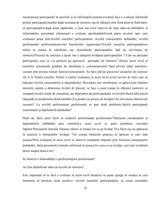 71
reacţionează participanţii la sarcinile şi la informaţiile primite;eventual face o evaluare informală
printre participanţi;imediat după sesiunea de instruire sau la sfârşitul zilei fiind atent la feed-back-
ul participanţilor;după două săptămâni, o lună sau orice interval de timp adecvat abilităţilor şi
informaţiilor prezentate efectuează o evaluare aprofundată;Există patru niveluri spre care
evaluarea poate ţinti:nivelul reacţiilor participanţilor; nivelul cunoştinţelor dobândite; nivelul
performanţei profesionale;nivelul beneficiilor organizaţiei.Nivelul reacţiilor participanţilorse
refera in esenta la satisfacţia sau insatisfacţia participanţilor faţă de activitatea de
instruire.Procesul de instruire a ajutat sau a stânjenit învăţarea participanţilor ? Cum au perceput
participanţii ceea ce s-a petrecut pe parcursul perioadei de instruire? Practic acest nivel al
reacţiilor corespunde gradului de satisfacţie a ,,consumatorului’’dacă privim relţia instructor-
cursant prin prisma relatiei furnizor-consumator. Se face atât pe parcursul sesiunilor de instruire
cât si la finalul cursului. Pentru a realiza evaluarea la acest nivel avem nevoie de teste care să
măsoare nivelul cunoştinţelor şi deprinderilor .Procedura este următoarea: se aplica teste înaintea
instruirii, pentru a determina nivelul de plecare; se face o nouă testare la sfârşitul instruirii; se
compară nivelul iniţial de cunoştinţe sau deprinderi ale participanţilor cu nivelul finalAstfel putem
răspunde la următoarele două întrebări:S-a produs un proces de învăţare?Au fost atinse obiectivele
cursului? La nivelul performantei profesionale se pun două probleme:Aplică participanţii
cunostinţele şi deprinderile dobândite?
Dacă da, duce acest lucru la creşterea performanţei profesionale?Aplicarea cunoştinţelor şi
deprinderilor dobândite prin instruireLa acest nivel se pune problema cercetării
faptelor:Persoanele instruite folosesc efectiv in munca lor ce au învăţat ?S-a făcut sau nu aplicarea
în practică a elementelor învăţate ?Au existat obstacole practice la aplicare şi care sunt
acestea?Prin evaluarea la acest nivel se observă rezultatele obţinute prin folosirea cunoştinţelor
dobândite: dacă persoanele instruite utilizează în munca lor ceea ce au învăţat, care este rezultatul
direct asupra muncii lor?
Se observă o îmbunătăţire a performanţelor profesionale?
Au fost identificate adecvat nevoile de instruire?
Este important să se facă o evaluare la acest nivel deoarece se poate ajunge în situaţia în care
instruirea să producă recţii pozitive- nivelul reacţiilor participanţilor, sa existe acumulări
 