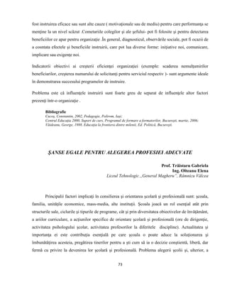 73
fost instruirea eficace sau sunt alte cauze ( motivaţionale sau de mediu) pentru care performanţa se
menţine la un nivel scăzut .Cometariile colegilor şi ale şefului- pot fi folosite şi pentru detectarea
beneficiilor ce apar pentru organizaţie .În general, diagnosticul, observările sociale, pot fi ocazii de
a cosntata efectele şi beneficiile instruirii, care pot lua diverse forme: iniţiative noi, comunicare,
implicare sau exigenţe noi.
Indicatorii obiectivi ai creşterii eficienţei organizaţiei (exemple: scaderea nemulţumirilor
beneficiarilor, creşterea numarului de solicitanţi pentru serviciul respectiv )- sunt argumente ideale
în demonstrarea succesului programelor de instruire.
Problema este că influenţele instruirii sunt foarte greu de separat de influenţele altor factori
prezenţi într-o organizaţie .
Bibliografie
Cucoş, Constantin, 2002, Pedagogie, Polirom, Iaşi;
Centrul Educaţia 2000, Suport de curs, Programul de formare a formatorilor, Bucureşti, martie, 2006;
Văideanu, George, 1988, Educaţia la frontiera dintre milenii, Ed. Politică, Bucureşti.
ŞANSE EGALE PENTRU ALEGEREA PROFESIEI ADECVATE
Prof. Trăistaru Gabriela
Ing. Olteanu Elena
Liceul Tehnologic ,,General Magheru”, Râmnicu Vâlcea
Principalii factori implicaţi în consilierea şi orientarea şcolară şi profesională sunt: şcoala,
familia, unităţile economice, mass-media, alte instituţii. Şcoala joacă un rol esenţial atât prin
structurile sale, ciclurile şi tipurile de programe, cât şi prin diversitatea obiectivelor de învăţământ,
a ariilor curriculare, a acţiunilor specifice de orientare şcolară şi profesională (ore de dirigenţie,
activitatea psihologului şcolar, activitatea profesorilor la diferitele discipline). Actualitatea şi
importanţa ei este contribuţia esenţială pe care şcoala o poate aduce la soluţionarea şi
îmbunătăţirea acesteia, pregătirea tinerilor pentru a şti cum să ia o decizie conștientă, liberă, dar
fermă cu privire la devenirea lor şcolară şi profesională. Problema alegerii şcolii şi, ulterior, a
 