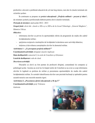 74
profesiilor a devenit o problemă educativă de cel mai larg interes, mai ales în clasele terminale ale
ciclurilor şcolare.
În continuare se propune un proiect educaţional: ,,Profesia militară – prezent şi viitor“,
de orientare şcolară şi profesională elaborat pentru elevii claselor terminale.
Perioada de derulare: anul şcolar 2012 - 2013
Grupul ţintă: elevii din clasele a XII-a şi a XIII-a de la Liceul Tehnologic ,,General Magheru”,
Râmnicu Vâlcea.
Obiective:
- informarea elevilor cu privire la oportunităţile oferite de programele de studiu din cadrul
învăţământului militar;
- sprijinirea reciprocă a instituţiilor de învăţământ în derularea unor activităţi didactice;
- iniţierea şi dezvoltarea cunoştinţelor elevilor în domeniul militar.
Activitatea 1 - ,,Ce presupune profesia militară?”
Coordonatorii activităţii: diriginţii claselor implicate
Data desfăşurării: semestrul I, la orele de Consiliere şi Orientare
Locul de desfăşurare: sala de clasă
Descrierea activităţii:
Discuţiile cu elevii au fost purtate de profesorii diriginţi, comandanţii de companie şi
psihologul şcolar. Acestea au avut loc în timpul orelor de Consiliere şi au avut ca scop informarea
elevilor în legătură cu profesia de militar şi prezentarea oportunităţilor de studiu din cadrul
învăţământului militar. S-a urmărit identificarea elevilor care prezintă înclinaţii şi aptitudini pentru
această meserie care necesită anumite rigori.
Activitatea 2: ,,Prezentarea ofertei educaţionale a M.Ap.N”
Coordonatorii activităţii: prof. Trăistaru
Gabriela
 