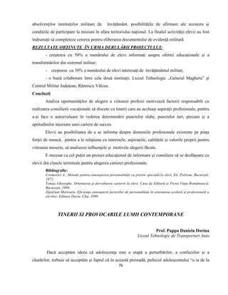 76
absolvenţilor instituţiilor militare de învăţământ, posibilităţile de afirmare ale acestora şi
condiţiile de participare la misiuni în afara teritoriului naţional. La finalul activităţii elevii au fost
îndrumaţi să completeze cererea pentru eliberarea documentului de evidenţă militară.
REZULTATE OBŢINUTE ÎN URMA DERULĂRII PROIECTULUI:
- creşterea cu 50% a numărului de elevi informaţi asupra ofertei educaţionale şi a
transformărilor din sistemul militar;
- creşterea cu 30% a numărului de elevi interesaţi de învăţământul militar;
- o bună colaborare între cele două instituţii: Liceul Tehnologic ,,General Magheru” şi
Centrul Militar Judeţean, Râmnicu Vâlcea.
Concluzii
Analiza oportunităţilor de alegere a viitoarei profesii motivează factorii responsabili cu
realizarea consilierii vocaționale să discute cu tinerii care au aceleaşi aspiraţii profesionale, pentru
a-și face o autoevaluare în vederea determinării punctelor slabe, punctelor tari, precum şi a
aptitudinilor necesare unei cariere de succes.
Elevii au posibilitatea de a se informa despre domeniile profesionale existente pe piața
forței de muncă, pentru a le relaţiona cu interesele, aspiraţiile, calităţile și valorile proprii pentru
viitoarea meserie, să analizeze influenţele și motivele alegerii făcute.
E necesar ca cel puţin un proiect educaţional de informare şi consiliere să se desfăşoare cu
elevii din clasele terminale pentru alegerea carierei profesionale.
Bibliografie:
Cosmovici A., Metode pentru cunoaşterea personalităţii cu privire specială la elevi, Ed. Polirom, București,
1972.
Tomșa Gheorghe, Orientarea şi dezvoltarea carierei la elevi, Casa de Editură și Presa Viața Românească,
Bucureşti, 1999.
Zăpârţan Marioara, Eficienţa cunoaşterii factorilor de personalitate în orientarea şcolară şi profesională a
elevilor, Editura Dacia, Cluj, 1990.
TINERII SI PROVOCARILE LUMII CONTEMPORANE
Prof. Pappa Daniela Dorina
Liceul Tehnologic de Transporturi Auto
Dacă acceptăm ideea că adolescenţa este o etapă a perturbărilor, a confuziilor şi a
căutărilor, trebuie să acceptăm şi faptul că în această perioadă, psihicul adolescentului “o ia de la
 