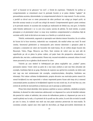 77
zero” şi încearcă să îşi găsească “un rost”, o formă de exprimare. Trăsăturile lui psihice şi
comportamentale se cimentează exact în perioada liceului şi ar putea rămâne “agăţate” de
personalitatea acestuia, determinându-i şi comportamentul ulterior în viaţa matură. Cu alte cuvinte,
e posibil ca elevul care se simte persecutat de către profesori sau colegi pe timpul şcolii, să
dezvolte aceeaşi reacţie şi cu şefii sau colegii de muncă. Comportamentul agresiv poate continua
şi în perioada matură, în societate (de exemplu pe stadioanele de fotbal) sau, mai grav, în familie
unde fostului adolescent i se va cere să-şi asume sarcina de părinte. În mod similar, se poate
presupune şi că premiantul clasei va reuşi să-şi modeleze comportamentul şi atitudinea faţă de
societate astfel, încât să devină un om matur cu o familie şi o carieră de succes.
Trăirile, sentimentele, angoasele şi speranţele sunt identice tuturor liceenilor, fie că vorbim
de liceeni de la licee teoretice, industriale sau vocaţionale, din mediul urban sau rural. În mod
similar, fenomenul globalizării şi interacţiunile prin internet determină o apropiere până la
contopire a sistemelor de valori ale liceenilor din toată lumea, fie că vorbim despre liceenii din
Bucureşti, Tokio, Praga, Moscova sau Paris. Sunt sisteme de valori care nu sunt atât de
superficiale pe cât ar părea la prima vedere, cel puţin luate din perspectiva educatorului, a
părintelui dar, mai ales, a adolescentului. Pentru toţi, trecutul niciodată nu contează, trăiesc în mod
intens prezentul şi nu se gândesc decât arareori la viitor.
Valorile pe care tânărul le îmbrăţişează pot părea neglijabile sau „ciudate” pentru
persoanele mature. Unele valori au parte de o mai mare emfază şi sunt mai bine articulate (de
exemplu, loialitatea faţă de un grup, libertatea de expresie sau spiritul de aventură), iar altele sunt
mai vagi sau mai neinteresante (de exemplu, conştiinciozitatea, disciplina, loialitatea sau
toleranţa). Nici măcar calitatea învăţământului, propria devenire sau motivaţia pentru muncă (în
sensul învăţăturii) nu mai reprezintă o valoare importantă pentru licean atât timp cât şi sistemul
concurenţial pentru accederea în învăţământul superior nu mai există sau, în cel mai bun caz, este
extrem de atrofiat de mercantilism şi interese pe care le percepe şi adolescentul.
Prinşi între două identităţi, între ipostaza copilului şi aceea a adultului, căutându-şi propria
identitate, în drumul lor către maturizare adolescenţii vor răspunsuri la o serie de întrebări mărunte
din punctul de vedere al adultului, dar extrem de tulburătoare pentru ei, răspunsuri pe care nu le
caută la părinţi sau la rude, ci la prietenii de la şcoală sau din cartier, la eroii din revistele la modă
pe care le citesc, la vedetele mai mult sau mai puţin autentice promovate de mass-media. În
societatea actuală, supusă unui ritm rapid de dezvoltare, pe lângă provocările determinate de
 