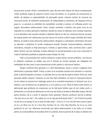 78
trecerea prin această vârstă a contradicţiilor, apar alte provocări impuse de lumea contemporană.
Astfel, probleme legate de aspectul exterior (cum mă îmbrac, ce se poartă), de comunicarea cu
adulţii, de drepturi şi responsabilităţi, de preocupări pentru viitoarea carieră, de succesul sau
insuccesul şcolar, de întâlnirile sentimentale, de independenţă şi autonomie, de integrarea într-un
grup etc. se asociază cu schimbări ale mentalităţii societăţii şi acestea vor influenţa pozitiv sau
negativ dezvoltarea adolescentului: banii, situaţia materială a familiei care poate avea un rol
important în evoluţia spirituală a tânărului, ducând nu numai la obţinerea unor avantaje materiale,
ci şi la abordarea unei anumite atitudini a tânărului faţă de cei din jur; armele pot deveni un punct
de atracţie pentru unii adolescenţi care pot încerca să exercite control asupra celorlalţi prin forţă;
băutura, la modă la toate petrecerile adolescenţilor; drogurile şi substanţele etnobotanice devenite
cu adevărat o problemă în şcoala românească actuală; fumatul, homosexualitatea, internetul,
sinuciderea, tatuajele şi body-piercing-ul, violenţa şi agresivitatea, toate constituie doar o parte
dintre factorii care pot influenţa evoluţia tânărului în această perioadă şi pot avea consecinţe în
viaţa lui ulterioară, punându-şi amprenta asupra întregii lui vieţi.
Fără a avea pretenţia unei analize exhaustive asupra tuturor acestor probleme, vom încerca
în rândurile următoare să arătăm care pot fi efectele pe termen apropiat sau îndepărtat ale
îmbrăţişării de către tineri a unor asemenea provocări, pentru ei valori prost înţelese.
Despre conflictul între generaţii s-a vorbit dintotdeauna, mereu a existat o prăpastie între
adolescenţi şi generaţia adultă. Totuşi, se pare că în societatea actuală acest fenomen s-a acutizat,
poate şi datorită faptului că lumea s-a schimbat într-un ritm atât de rapid în ultimii 50 de ani, încât
generaţia adultă, respectiv vârstnică, nu mai face faţă schimbării, iar tinerii le reproşează deseori
că nici măcar nu încearcă să-i înţeleagă, pentru că se consideră atotştiutori, le dictează cum să se
îmbrace, cum să trăiască sau să gândească, ce să le placă şi ce nu. Dacă în foarte multe familii cu
adolescenţi apar probleme de comunicare, pe de altă parte trebuie spus că nici relaţia şcolii, a
profesorilor cu noul tip de adolescent nu este una mai bună şi asistăm la dificultăţi majore atât din
partea familiei, cât şi a şcolii în educarea noilor generaţii. Deseori, profesorii aud de la părinţi:
„Nu mai am ce să-i fac”; „Nu vedeţi că e cu un cap mai înalt decât mine?”; „Eu îl trimit la şcoală,
nu ştiu de ce nu ajunge la ore şi unde stă atâta timp”; „Vine cu 2-3 ore mai devreme acasă şi spune
că nu s-au făcut ore, ba că a fost Ziua Armatei, ba că a fost Ziua Recoltei, ba că nu au venit
profesorii la ore” etc. Minciuna nevinovată este tipică adolescentului şi de multe ori el minte
pentru că există probleme de încredere între el şi părinţi, dacă nu pornim de la ideea că tânărul este
 