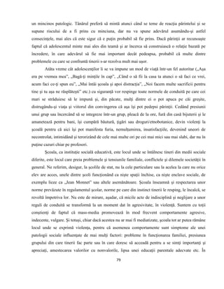 79
un mincinos patologic. Tânărul preferă să mintă atunci când se teme de reacţia părintelui şi se
supune riscului de a fi prins cu minciuna, dar nu va spune adevărul asumându-şi astfel
consecinţele, mai ales că este sigur că e puţin probabil să fie prins. Dacă părinţii ar recunoaşte
faptul că adolescentul minte mai ales din teamă şi ar încerca să construiască o relaţie bazată pe
încredere, în care adevărul să fie mai important decât pedeapsa, probabil că multe dintre
problemele cu care se confruntă tinerii s-ar rezolva mult mai uşor.
Atâta vreme cât adolescenţilor li se va impune un mod de viaţă într-un fel autoritar („Aşa
era pe vremea mea”, „Bagă-ţi minţile în cap”, „Când o să fii la casa ta atunci o să faci ce vrei,
acum faci ce-ţi spun eu”, „Mai întâi şcoala şi apoi distracţia”, „Noi facem multe sacrificii pentru
tine şi tu aşa ne răsplăteşti” etc.) cu siguranţă vor respinge toate normele de conduită pe care cei
mari se străduiesc să le impună şi, din păcate, mulţi dintre ei o pot apuca pe căi greşite,
distrugându-şi viaţa şi viitorul din convingerea că aşa îşi pot pedepsi părinţii. Cedând presiunii
unui grup sau încercând să se integreze într-un grup, pleacă de la ore, fură din casă bijuterii şi le
amanetează pentru bani, îşi cumpără băutură, ţigări sau droguri/etnobotanice, devin violenţi la
şcoală pentru că aici îşi pot manifesta furia, nemulţumirea, insatisfacţiile, devenind uneori de
necontrolat, intimidând şi terorizând de cele mai multe ori pe cei mai mici sau mai slabi, dar nu în
puţine cazuri chiar pe profesori.
Şcoala, ca instituţie socială educativă, este locul unde se întâlnesc tineri din medii sociale
diferite, este locul care preia problemele şi tensiunile familiale, conflictele şi dilemele societăţii în
general. Ne referim, desigur, la şcolile de stat, nu la cele particulare sau la acelea la care nu orice
elev are acces, unele dintre şcoli funcţionând ca nişte spaţii închise, ca nişte enclave sociale, de
exemplu licee ca „Jean Monnet” sau altele asemănătoare. Şcoala înseamnă şi respectarea unor
norme prevăzute în regulamentul şcolar, norme pe care din instinct tinerii le resping, le încalcă, se
revoltă împotriva lor. Nu este de mirare, aşadar, că micile acte de indisciplină şi neglijare a unor
reguli de conduită se transformă la un moment dat în agresivitate, în violenţă. Suntem cu toţii
conştienţi de faptul că mass-media promovează în mod frecvent comportamente agresive,
indecente, vulgare. Şi totuşi, chiar dacă acestea nu ar mai fi mediatizate, şcoala tot ar putea rămâne
locul unde se exprimă violenţa, pentru că asemenea comportamente sunt simptome ale unei
patologii sociale influenţate de mai mulţi factori: probleme în funcţionarea familiei, presiunea
grupului din care tinerii fac parte sau în care doresc să acceadă pentru a se simţi importanţi şi
apreciaţi, amestecarea valorilor cu nonvalorile, lipsa unei educaţii parentale adecvate etc. În
 