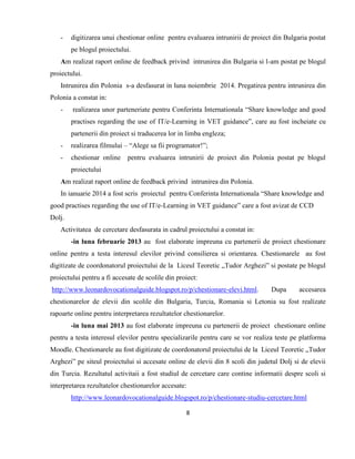 8
- digitizarea unui chestionar online pentru evaluarea intrunirii de proiect din Bulgaria postat
pe blogul proiectului.
Am realizat raport online de feedback privind intrunirea din Bulgaria si l-am postat pe blogul
proiectului.
Intrunirea din Polonia s-a desfasurat in luna noiembrie 2014. Pregatirea pentru intrunirea din
Polonia a constat in:
- realizarea unor parteneriate pentru Conferinta Internationala “Share knowledge and good
practises regarding the use of IT/e-Learning in VET guidance”, care au fost incheiate cu
partenerii din proiect si traducerea lor in limba engleza;
- realizarea filmului – “Alege sa fii programator!”;
- chestionar online pentru evaluarea intrunirii de proiect din Polonia postat pe blogul
proiectului
Am realizat raport online de feedback privind intrunirea din Polonia.
In ianuarie 2014 a fost scris proiectul pentru Conferinta Internationala “Share knowledge and
good practises regarding the use of IT/e-Learning in VET guidance” care a fost avizat de CCD
Dolj.
Activitatea de cercetare desfasurata in cadrul proiectului a constat in:
-in luna februarie 2013 au fost elaborate impreuna cu partenerii de proiect chestionare
online pentru a testa interesul elevilor privind consilierea si orientarea. Chestionarele au fost
digitizate de coordonatorul proiectului de la Liceul Teoretic „Tudor Arghezi” si postate pe blogul
proiectului pentru a fi accesate de scolile din proiect:
http://www.leonardovocationalguide.blogspot.ro/p/chestionare-elevi.html. Dupa accesarea
chestionarelor de elevii din scolile din Bulgaria, Turcia, Romania si Letonia su fost realízate
rapoarte online pentru interpretarea rezultatelor chestionarelor.
-in luna mai 2013 au fost elaborate impreuna cu partenerii de proiect chestionare online
pentru a testa interesul elevilor pentru specializarile pentru care se vor realiza teste pe platforma
Moodle. Chestionarele au fost digitizate de coordonatorul proiectului de la Liceul Teoretic „Tudor
Arghezi” pe siteul proiectului si accesate online de elevii din 8 scoli din judetul Dolj si de elevii
din Turcia. Rezultatul activitaii a fost studiul de cercetare care contine informatii despre scoli si
interpretarea rezultatelor chestionarelor accesate:
http://www.leonardovocationalguide.blogspot.ro/p/chestionare-studiu-cercetare.html
 