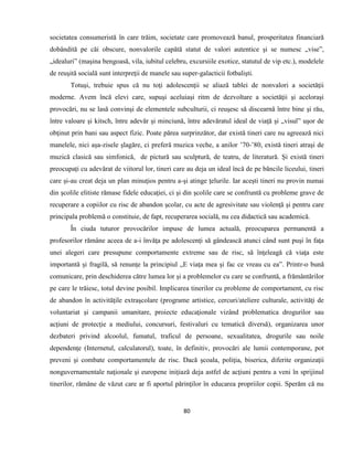 80
societatea consumeristă în care trăim, societate care promovează banul, prosperitatea financiară
dobândită pe căi obscure, nonvalorile capătă statut de valori autentice şi se numesc „vise”,
„idealuri” (maşina bengoasă, vila, iubitul celebru, excursiile exotice, statutul de vip etc.), modelele
de reuşită socială sunt interpreţii de manele sau super-galacticii fotbalişti.
Totuşi, trebuie spus că nu toţi adolescenţii se aliază tablei de nonvalori a societăţii
moderne. Avem încă elevi care, supuşi aceluiaşi ritm de dezvoltare a societăţii şi aceloraşi
provocări, nu se lasă convinşi de elementele subculturii, ci reuşesc să discearnă între bine şi rău,
între valoare şi kitsch, între adevăr şi minciună, între adevăratul ideal de viaţă şi „visul” uşor de
obţinut prin bani sau aspect fizic. Poate părea surprinzător, dar există tineri care nu agreează nici
manelele, nici aşa-zisele şlagăre, ci preferă muzica veche, a anilor ’70-’80, există tineri atraşi de
muzică clasică sau simfonică, de pictură sau sculptură, de teatru, de literatură. Și există tineri
preocupați cu adevărat de viitorul lor, tineri care au deja un ideal încă de pe băncile liceului, tineri
care și-au creat deja un plan minuţios pentru a-şi atinge ţelurile. Iar aceşti tineri nu provin numai
din şcolile elitiste rămase fidele educaţiei, ci şi din şcolile care se confruntă cu probleme grave de
recuperare a copiilor cu risc de abandon şcolar, cu acte de agresivitate sau violenţă şi pentru care
principala problemă o constituie, de fapt, recuperarea socială, nu cea didactică sau academică.
În ciuda tuturor provocărilor impuse de lumea actuală, preocuparea permanentă a
profesorilor rămâne aceea de a-i învăţa pe adolescenţi să gândească atunci când sunt puşi în faţa
unei alegeri care presupune comportamente extreme sau de risc, să înţeleagă că viaţa este
importantă şi fragilă, să renunţe la principiul „E viaţa mea şi fac ce vreau cu ea”. Printr-o bună
comunicare, prin deschiderea către lumea lor şi a problemelor cu care se confruntă, a frământărilor
pe care le trăiesc, totul devine posibil. Implicarea tinerilor cu probleme de comportament, cu risc
de abandon în activităţile extraşcolare (programe artistice, cercuri/ateliere culturale, activităţi de
voluntariat şi campanii umanitare, proiecte educaţionale vizând problematica drogurilor sau
acţiuni de protecţie a mediului, concursuri, festivaluri cu tematică diversă), organizarea unor
dezbateri privind alcoolul, fumatul, traficul de persoane, sexualitatea, drogurile sau noile
dependenţe (Internetul, calculatorul), toate, în definitiv, provocări ale lumii contemporane, pot
preveni şi combate comportamentele de risc. Dacă şcoala, poliţia, biserica, diferite organizaţii
nonguvernamentale naţionale şi europene iniţiază deja astfel de acţiuni pentru a veni în sprijinul
tinerilor, rămâne de văzut care ar fi aportul părinţilor în educarea propriilor copii. Sperăm că nu
 