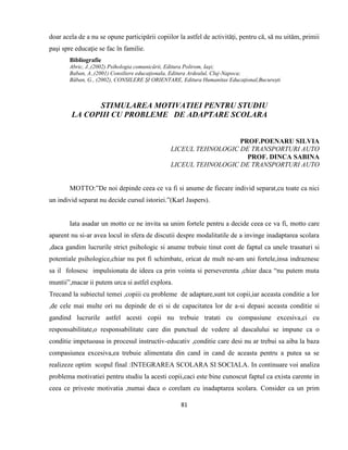 81
doar acela de a nu se opune participării copiilor la astfel de activităţi, pentru că, să nu uităm, primii
paşi spre educaţie se fac în familie.
Bibliografie
Abric, J.,(2002) Psihologia comunicării, Editura Polirom, Iaşi;
Baban, A.,(2001) Consiliere educaţionala, Editura Ardealul, Cluj-Napoca;
Băban, G., (2002), CONSILERE ŞI ORIENTARE, Editura Humanitas Educaţional,Bucureşti
STIMULAREA MOTIVATIEI PENTRU STUDIU
LA COPIII CU PROBLEME DE ADAPTARE SCOLARA
PROF.POENARU SILVIA
LICEUL TEHNOLOGIC DE TRANSPORTURI AUTO
PROF. DINCA SABINA
LICEUL TEHNOLOGIC DE TRANSPORTURI AUTO
MOTTO:”De noi depinde ceea ce va fi si anume de fiecare individ separat,cu toate ca nici
un individ separat nu decide cursul istoriei.”(Karl Jaspers).
Iata asadar un motto ce ne invita sa unim fortele pentru a decide ceea ce va fi, motto care
aparent nu si-ar avea locul in sfera de discutii despre modalitatile de a invinge inadaptarea scolara
,daca gandim lucrurile strict psihologic si anume trebuie tinut cont de faptul ca unele trasaturi si
potentiale psihologice,chiar nu pot fi schimbate, oricat de mult ne-am uni fortele,insa indraznesc
sa il folosesc impulsionata de ideea ca prin vointa si perseverenta ,chiar daca “nu putem muta
muntii”,macar ii putem urca si astfel explora.
Trecand la subiectul temei ,copiii cu probleme de adaptare,sunt tot copii,iar aceasta conditie a lor
,de cele mai multe ori nu depinde de ei si de capacitatea lor de a-si depasi aceasta conditie si
gandind lucrurile astfel acesti copii nu trebuie tratati cu compasiune excesiva,ci cu
responsabilitate,o responsabilitate care din punctual de vedere al dascalului se impune ca o
conditie impetuoasa in procesul instructiv-educativ ,conditie care desi nu ar trebui sa aiba la baza
compasiunea excesiva,ea trebuie alimentata din cand in cand de aceasta pentru a putea sa se
realizeze optim scopul final :INTEGRAREA SCOLARA SI SOCIALA. In continuare voi analiza
problema motivatiei pentru studiu la acesti copii,caci este bine cunoscut faptul ca exista carente in
ceea ce priveste motivatia ,numai daca o corelam cu inadaptarea scolara. Consider ca un prim
 