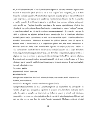 82
pas,in dezvoltarea motivatiei la acesti copii este relatia profesor-elev ca o consecinta impetuoasa in
procesul de relationare optim, proces ce sta la baza scopului final (integrarea), cat si la baza
procesului instructiv-educativ. O caracteristica importanta a relatiei profesor-elev ar trebui sa il
vizeze pe profesor , care trebuie sa fie un adevarat parinte spiritual al tuturor elevilor in general,si
al copiilor cu astfel de probleme in special si se stie foarte bine care sunt calitatile unui parinte
pentru copilul sau . Apoi ca si conditie care decurge din aceasta caracteristica,ar trebui sa stea
calitatile de bun psihopedagog al dascalului ,pentru a putea depasi cu succes “barierele”care apar
pe traseul educational. Ma voi opri in continuare asupra catorva astfel de obstacole care apar la
copiii cu probleme de adaptare scolara si asupra modalitatilor de a le depasi prin stimularea
motivatiei pentru studiu. Intrebarea care se pune este urmatoarea:ce legatura exista intre stimularea
motivatiei pentru studiu , problemele de adaptare ale copiilor ,pastrand cadrul de discutie al
prezentei teme si modalitatile de a le depasi.Pai,in primul rand,prin insesi caracteristica ei
definitorie ,motivatia pentru studiu poate sa ofere copilului acel impuls pozitiv care s ail faca sa
vada lucrurile intr-o nuanta favorabila atat procesului instructiv-educativ ,cat si asupra dezvoltarii
pozitive a personalitatii sale,personalitate care odata dezvoltata corespunzator ,ii poate facilita si o
adaptare mai buna in societate in general,cat si in scoala,in particular. Dintr-o proasta adaptare,
decurg mai multe consecinte nefaste ,consecinte ce pot fi privite ca si obstacole , cum ar fi: slaba
relationare atat in grupurile sociale in care fiinteaza ,cat si in grupul scolar , si de aici apar implicit:
1.complexul de inferioritate,
2.retragerea sociala,
3.ramanerea in urma la invatatura,
4.abandonul scolar ,
5.incapacitatea de a duce la bun sfarsit anumite actiuni si chiar situatia in care acestea au fost
incepute ,nefinalizarea lor,
6.insatisfactii de tot genul si in cele din urma inadaptarea sociala.
1.complexul de inferioritate - in mod general,complexul de inferioritate nu corespunde cu
realitatea ,el apare ca o consecinta a neputintei de a realiza ceva.Dezvoltarea motivatiei pentru
studiu la copiii cu complex de inferioritate ,ar trebui sa vizeze in primul rand eliminarea
presupozitiei :-nu pot,nu voi putea niciodata sa duc la bun sfarsit actiunile acestea;ceilalti sunt mai
buni ca mine ,eu nu sunt bun de nimic.-Aceasta presupozitie blocheaza motivatia si deci
 