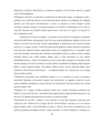 83
neputinta,iar motivatia odata blocata se instaleaza neputinta ,sub mai multe aspecte in grupul
scolar si deci,inadaptarea.
2.Retragerea sociala-Ca si consecinta a complexului de inferioritate ,apare si retragerea sociala a
copilului ,iar un astfel de copil nu va avea motivatie pentru studiu.Ca si modalitate de a indrepta
lucrurile ,atat sub aspect motivational,cat si social ,as propune in cazul retragerii sociale
,includerea copilului respectiv in anumite programe de consiliere si psihoterapie care sa aiba ca
scop final formarea unei atitudini realiste despre lume si viata care sa il ajute sa ia lucrurile ca
atare ,integrandu-se deci.
3.Ramanerea in urma la invatatura –se produce in cazul elevilor cu probleme de adaptare
,nu atat din slaba dotare intelectuala,ci chiar din insesi aceasta problema de adaptare .Cred ca aici
trebuie sa intervina cel mai bine rolul de psihopedagog al profesorului care uzand de metode
potrivite ,sa ii asigure elevului “terenul”favorabil pentru depasirea acestui obstacol,ex:stimularea
motivatiei prin depasirea tuturor consecintelor nefaste ale inadaptarii.Privit in ansamblu ,acest
proces de stimulare a motivatiei prin eliminarea consecintelor nefaste ,ar trebui sa aiba ca impuls
principal trasarea unei viziuni pozitive despre locul si rolul individului in viata ,despre
posibilitatile pozitive si pline de satisfactie pe care le poate aduce integrarea in societate.Cu alte
cuvinte,ramanerea in urma la invatatura ,in cazul copiilor cu probleme de adaptare,trebuie depasita
printr-o viziune optimista despre viitor.Odata instalata aceasta viziune optimista despre viitor
,consider ca elevul devine motivat pozitiv ,iar impulsul despre care vorbeam mai sus isi atinge
telul sau nobil si pozitiv.
4.Abandonul scolar-apare intr-o modalitate similara ca si la ramanerea in urma la invatatura,
constituind finalitatea consecintelor negative ale problemelor de adaptare scolara.As aminti
aceeasi modalitate de depasire a acestui obstacol sau mare pericol, deci prin trasarea unei viziuni
optimiste despre viitor.
5.Neputinta de a incepe si finaliza actiunile scolare, cat si sociale. Stimularea motivatiei aici
trebuie sa vizeze stima de sine , constituirea unei imagini pozitive despre propria persoana, in asa
fel incat sa fie depasite presupozitiile:eu nu pot,nu voi putea niciodata.
6.Insatisfactii de tot felul –consider ca aici intervine cel mai bine stimularea motivatiei prin
viziunea de care vorbeam mai sus legata atat de viitorul luminos si prosper cat si de viziunea
pozitiva despre rolul si locul individului in lume si viata,cu alte cuvinte insatisfactia pe care
copilul cu probleme de adaptare scolara o simte in prezent va deveni satisfactie in viitorul ce se
 