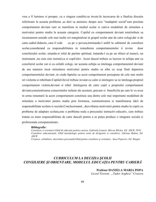 84
vrea a fi luminos si prosper, cu o singura conditie:sa invete.In incercarea de a finaliza discutia
referitoare la aceasta problema ,as dori sa amintesc despre acei “inadaptati social”care prezinta
comportament deviant care se manifesta in mediul scolar si cateva modalitati de stimulare a
motivatiei pentru studiu la aceasta categorie. Copilul cu comportament deviant este(trebuie sa
recunoastem asta)de cele mai multe ori marginalizat in grupul scolar atat de catre colegi,dar si de
catre cadrul didactic, care il vede ca pe o povara,trimitandu-l astfel la cabinetul de consiliere
scolar,considerand ca responsabilitatea in remedierea comportamentului ii revine doar
consilierului scolar, uitandu-si rolul de parinte spiritual, tratandu-l ca pe un obiect al muncii, un
instrument ,nu cum este normal,ca si copil/elev. Acest dascal trebuie sa lucreze in echipa atat cu
consilierul scolar cat si cu ceilalti colegi, iar aceasta echipa sa inteleaga comportamentul deviant
de asa maniera incat stimularea motivatiei pentru studiu sa aiba ca scop final depasirea
comportamentului deviant ,in ciuda faptului ca acest comportament presupune de cele mai multe
ori violenta si rebelitate.Copilul/elevul trebuie invatat cu calm si intelegere sa isi inteleaga propriul
comportament violent,deviant si rebel .Intelegerea de catre copil a propriului comportament
deviant,constientizarea consecintelor nefaste ale acestuia ,precum si beneficiile pe care le va avea
in urma renuntarii la acest comportament constituie una dintre cele mai importante modalitati de
stimulare a motivatiei pentru studiu prin formarea, constientizarea si manifestarea ideii de
responsabilitate scolara si sociala.Concluzionand , dezvoltarea motivatiei pentru studiu la copiii cu
probleme de adaptare scolara,este o problema reala a procesului instructiv-educativ, care trebuie
tratata cu mare responsabilitate de catre dascali pentru a se putea produce o integrare sociala si
profesionala corespunzatoare .
Bibliografie:
Consiliere si orientare-Ghid de educatie pentru cariera, Gabriela Lemeni, Mircea Miclea, Ed. ASCR, 2010
Consiliere educationala. Ghid metodologic pentru orele de dirigentie si consiliere, Adriana Baban, Ed.
ASCR
Creştere, schimbare, dezvoltare personală.Ghid pentru consiliere şi orientare- Anca Popovici, Ed. Sinapsi
CURRICULUM LA DECIZIA ŞCOLII
CONSILIERE ŞI ORIENTARE. MODULUL EDUCAŢIA PENTRU CARIERĂ
Profesor DANIELA MARIA POPA
Liceul Teoretic „Tudor Arghezi” Craiova
 