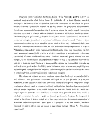 85
Programa pentru Curriculum la Decizia Şcolii - CDŞ "Educaţia pentru carieră" se
adresează adolescenţilor aflaţi într-o formă de învăţământ de la toate filierele: teoretică,
tehnologică, vocaţională şi din învăţământul profesional, constituind un instrument util pentru
trasarea ulterioară a parcursului inserţiei lor pe piaţa muncii, din perspectiva autocunoaşterii.
Experienţele anterioare influenţează nevoile şi interesele actuale ale elevilor noştri, constituind
demersuri importante în reperele socio-profesionale ale acestora, influenţând opiniile personale,
aşteptările colegilor, profesorilor, părinţilor, rudelor, altor persoane semnificative, iar societatea
poate avea un impact determinant în conturarea deciziilor cu privire la carieră. Fiecare conţinut
prezentat debutează cu un motto, având incluse un set de activităţi care conţin exerciţii ale căror
obiective, scenarii şi analize sunt detaliate pe larg. Includerea exerciţiilor prezentate în CDŞ-ul
"Educaţia pentru carieră" este o recomandare utilă atât pentru o mai bună cunoaştere a elevilor,
pentru completarea portofoliului personal al acestora, constituind o premisă pentru optimizarea
comunicării eficiente şcoală-familie-societate. Problema consilierii pentru carieră este una
esenţială, cu atât mai mult cu cât exigenţele tinerilor faţă de ei înşişi şi faţă de lumea în care trăiesc
sunt din ce în ce mai mari. Centrarea pe componentele esenţiale ale personalităţii, pe relaţie, pe
analiza de nevoi, pe dezvoltare de abilităţi, capacităţi, competenţe-cheie necesare pregătirii pentru
o bună integrare socio-profesională, determină corelarea conţinuturilor curriculare la decizia şcolii
cu opţiunile elevilor, viitori profesionişti pe piaţa muncii europene.
Dezvoltarea carierei este un proces continuu, o succesiune de alegeri, aceste schimbări în
aria intereselor fiind generate de schimbările care apar atât în plan personal cât şi în plan
profesional. Luarea deciziei şi planificarea dezvoltării carierei este un proces care poate fi învăţat
şi aplicat de-a lungul vieţii, în contextul implicării multitudinii de factori ca: interese, aptitudini,
achiziţii şcolare, deprinderi, nevoi, valori, imagine de sine, alţi factori subiectivi. Mitul unei
singure “profesii potrivite” este exclusivist şi inexact: orice persoană poate avea succes şi
satisfacţii profesionale în multe ocupaţii sau domenii profesionale. Imaginea de sine pozitivă,
realistă şi încrederea în forţele proprii are o importanţă particulară în conturarea opţiunilor şi
dezvoltarea carierei unei persoane. Şansa poate fi şi “pregătită”, ci nu doar aşteptată, atitudinea
personală pro-activă măreşte rata de succes în dezvoltarea carierei. [Băban, A. - Consilierea
educaţională],
 
