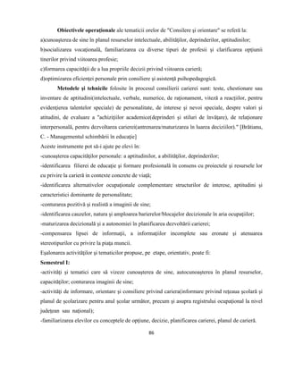 86
Obiectivele operaţionale ale tematicii orelor de "Consilere şi orientare" se referă la:
a)cunoaşterea de sine în planul resurselor intelectuale, abilităţilor, deprinderilor, aptitudinilor;
b)socializarea vocaţională, familiarizarea cu diverse tipuri de profesii şi clarificarea opţiunii
tinerilor privind viitoarea profesie;
c)formarea capacităţii de a lua propriile decizii privind viitoarea carieră;
d)optimizarea eficienţei personale prin consiliere şi asistenţă psihopedagogică.
Metodele şi tehnicile folosite în procesul consilierii carierei sunt: teste, chestionare sau
inventare de aptitudini(intelectuale, verbale, numerice, de raţionament, viteză a reacţiilor, pentru
evidenţierea talentelor speciale) de personalitate, de interese şi nevoi speciale, despre valori şi
atitudini, de evaluare a "achiziţiilor academice(deprinderi şi stiluri de învăţare), de relaţionare
interpersonală, pentru dezvoltarea carierei(antrenarea/maturizarea în luarea deciziilor)." [Brătianu,
C. - Managementul schimbării în educaţie]
Aceste instrumente pot să-i ajute pe elevi în:
-cunoaşterea capacităţilor personale: a aptitudinilor, a abilităţilor, deprinderilor;
-identificarea filierei de educaţie şi formare profesională în consens cu proiectele şi resursele lor
cu privire la carieră in contexte concrete de viaţă;
-identificarea alternativelor ocupaţionale complementare structurilor de interese, aptitudini şi
caracteristici dominante de personalitate;
-conturarea pozitivă şi realistă a imaginii de sine;
-identificarea cauzelor, natura şi amploarea barierelor/blocajelor decizionale în aria ocupaţiilor;
-maturizarea decizională şi a autonomiei în planificarea dezvoltării carierei;
-compensarea lipsei de informaţii, a informaţiilor incomplete sau eronate şi atenuarea
stereotipurilor cu privire la piaţa muncii.
Eşalonarea activităţilor şi tematicilor propuse, pe etape, orientativ, poate fi:
Semestrul I:
-activităţi şi tematici care să vizeze cunoaşterea de sine, autocunoaşterea în planul resurselor,
capacităţilor; conturarea imaginii de sine;
-activităţi de informare, orientare şi consiliere privind cariera(informare privind reţeaua şcolară şi
planul de şcolarizare pentru anul şcolar următor, precum şi asupra registrului ocupaţional la nivel
judeţean sau naţional);
-familiarizarea elevilor cu conceptele de opţiune, decizie, planificarea carierei, planul de carieră.
 