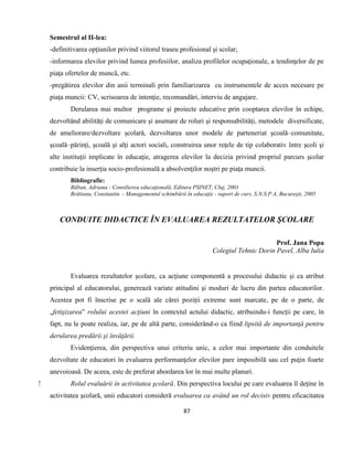 87
Semestrul al II-lea:
-definitivarea opţiunilor privind viitorul traseu profesional şi scolar;
-informarea elevilor privind lumea profesiilor, analiza profilelor ocupaţionale, a tendinţelor de pe
piaţa ofertelor de muncă, etc.
-pregătirea elevilor din anii terminali prin familiarizarea cu instrumentele de acces necesare pe
piaţa muncii: CV, scrisoarea de intenţie, recomandări, interviu de angajare.
Derularea mai multor programe şi proiecte educative prin cooptarea elevilor în echipe,
dezvoltând abilităţi de comunicare şi asumare de roluri şi responsabilităţi, metodele diversificate,
de ameliorare/dezvoltare şcolară, dezvoltarea unor modele de parteneriat şcoală–comunitate,
şcoală–părinţi, şcoală şi alţi actori sociali, construirea unor reţele de tip colaborativ între şcoli şi
alte instituţii implicate în educaţie, atragerea elevilor la decizia privind propriul parcurs şcolar
contribuie la inserţia socio-profesională a absolvenţilor noştri pe piaţa muncii.
Bibliografie:
Băban, Adriana - Consilierea educaţională, Editura PSINET, Cluj, 2001
Brătianu, Constantin. - Managementul schimbării în educaţie - suport de curs, S.N.S.P.A, Bucureşti, 2005
CONDUITE DIDACTICE ÎN EVALUAREA REZULTATELOR ŞCOLARE
Prof. Jana Popa
Colegiul Tehnic Dorin Pavel, Alba Iulia
Evaluarea rezultatelor şcolare, ca acţiune componentă a procesului didactic şi ca atribut
principal al educatorului, generează variate atitudini şi moduri de lucru din partea educatorilor.
Acestea pot fi înscrise pe o scală ale cărei poziţii extreme sunt marcate, pe de o parte, de
„fetişizarea” rolului acestei acţiuni în contextul actului didactic, atribuindu-i funcţii pe care, în
fapt, nu le poate realiza, iar, pe de altă parte, considerând-o ca fiind lipsită de importanţă pentru
derularea predării şi învăţării.
Evidenţierea, din perspectiva unui criteriu unic, a celor mai importante din conduitele
dezvoltate de educatori în evaluarea performanţelor elevilor pare imposibilă sau cel puţin foarte
anevoioasă. De aceea, este de preferat abordarea lor în mai multe planuri.
⁫ Rolul evaluării în activitatea şcolară. Din perspectiva locului pe care evaluarea îl deţine în
activitatea şcolară, unii educatori consideră evaluarea ca având un rol decisiv pentru eficacitatea
 