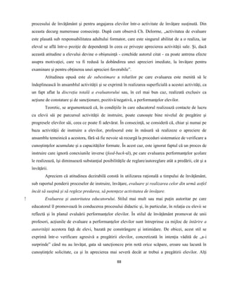 88
procesului de învăţământ şi pentru angajarea elevilor într-o activitate de învăţare susţinută. Din
aceasta decurg numeroase consecinţe. După cum observă Ch. Delorme, „activitatea de evaluare
este plasată sub responsabilitatea adultului formator, care este singurul abilitat de a o realiza, iar
elevul se află într-o poziţie de dependenţă în ceea ce priveşte aprecierea activităţii sale. Şi, dacă
această atitudine a elevului devine o obişnuinţă - conchide autorul citat - ea poate antrena efecte
asupra motivaţiei, care va fi redusă la dobândirea unei aprecieri imediate, la învăţare pentru
examinare şi pentru obţinerea unei aprecieri favorabile”.
Atitudinea opusă este de subestimare a rolurilor pe care evaluarea este menită să le
îndeplinească în ansamblul activităţii şi se exprimă în realizarea superficială a acestei activităţi, ca
un fapt aflat la discreţia totală a evaluatorului sau, în cel mai bun caz, realizată exclusiv ca
acţiune de constatare şi de sancţionare, pozitivă/negativă, a performanţelor elevilor.
Teoretic, se argumentează că, în condiţiile în care educatorul realizează contacte de lucru
cu elevii săi pe parcursul activităţii de instruire, poate cunoaşte bine nivelul de pregătire şi
progresele elevilor săi, ceea ce poate fi adevărat. În consecinţă, se consideră că, chiar şi numai pe
baza activităţii de instruire a elevilor, profesorul este în măsură să realizeze o apreciere de
ansamblu temeinică a acestora, fără să fie nevoie să recurgă la proceduri sistematice de verificare a
cunoştinţelor acumulate şi a capacităţilor formate. În acest caz, este ignorat faptul că un proces de
instruire care ignoră conexiunile inverse (feed-back-ul), pe care evaluarea performanţelor şcolare
le realizează, îşi diminuează substanţial posibilităţile de reglare/autoreglare atât a predării, cât şi a
învăţării.
Apreciem că atitudinea dezirabilă constă în utilizarea raţională a timpului de învăţământ,
sub raportul ponderii proceselor de instruire, învăţare, evaluare şi realizarea celor din urmă astfel
încât să susţină şi să regleze predarea, să potenţeze activitatea de învăţare.
⁫ Evaluarea şi autoritatea educatorului. Stilul mai mult sau mai puţin autoritar pe care
educatorul îl promovează în conducerea procesului didactic şi, în particular, în relaţia cu elevii se
reflectă şi în planul evaluării performanţelor elevilor. În stilul de învăţământ promovat de unii
profesori, acţiunile de evaluare a performanţelor elevilor sunt întreprinse ca mijloc de întărire a
autorităţii acestora faţă de elevi, bazată pe constrângere şi intimidare. De obicei, acest stil se
exprimă într-o verificare agresivă a pregătirii elevilor, concretizată în intenţia vădită de „a-i
surprinde” când nu au învăţat, gata să sancţioneze prin notă orice scăpare, eroare sau lacună în
cunoştinţele solicitate, ca şi în aprecierea mai severă decât ar trebui a pregătirii elevilor. Alţi
 
