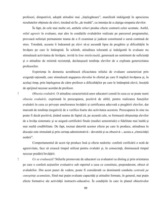 89
profesori, dimpotrivă, adoptă atitudini mai „înţelegătoare”, manifestă indulgenţă în aprecierea
rezultatelor obţinute de elevi, tinzând să fie „de treabă”, cu intenţia de a câştiga simpatia elevilor.
În fapt, de cele mai multe ori, ambele stiluri produc efecte contrarii celor scontate. Astfel,
stilul agresiv în evaluare, mai ales în condiţiile evaluărilor realizate pe parcursul programului,
provoacă nelinişti permanente teama de a fi examinat şi judecat constituind o sursă continuă de
stres. Totodată, aceasta îi îndeamnă pe elevi să-şi ascundă lipsa de pregătire şi dificultăţile în
învăţare pe care le întâmpină. În schimb, atitudinea tolerantă şi indulgentă în evaluare nu
stimulează activitatea de învăţare, invită la lene intelectuală, generează un sentiment de suficienţă
şi o atitudine de minimă rezistenţă, declanşează tendinţa elevilor de a exploata generozitatea
profesorilor.
Experienţa în domeniu acreditează eficacitatea stilului de evaluare caracterizat prin
exigenţă raţională, care stimulează angajarea elevului în efortul pe care îl implică învăţarea şi, în
acelaşi timp, prin înţelegerea de către profesor a dificultăţilor pe care le întâmpină elevii, însoţită
de sprijinul necesar acordat de profesor.
⁫ Obsesia evaluării. O atitudine caracteristică unor educatori constă în ceea ce se poate numi
obsesia evaluării, exprimată în preocuparea, pozitivă de altfel, pentru realizarea funcţiilor
evaluării în ceea ce priveşte ameliorarea învăţării şi certificarea adecvată a pregătirii elevilor, dar
marcată de tendinţa (negativă) de a verifica foarte des activitatea acestora. Preocuparea în sine nu
poate fi decât pozitivă, ţinând seama de faptul că, pe această cale, se formează obişnuinţa elevilor
de a învăţa sistematic şi se asigură certificării finale (mediei semestriale) o fidelitate mai înaltă şi
mai multă credibilitate. De fapt, tocmai datorită acestor efecte pe care le produce, atitudinea în
discuţie este stimulată şi prin cerinţa administrativă - devenită şi ea obsesivă -, aceea a „ritmicităţii
notării”.
Comportamentul de acest tip produce însă şi efecte nedorite: conferă verificării o notă de
agresivitate, face să crească timpul utilizat pentru evaluări şi, în consecinţă, diminuează timpul
necesar predării/învăţării.
⁫ Ce se evaluează? Stilurile promovate de educatori ca evaluatori se disting şi prin orientarea
pe care o conferă acţiunilor evaluative sub raportul a ceea ce constituie, preponderent, obiect al
evaluărilor. Din acest punct de vedere, poate fi considerată ca dominantă conduita centrată pe
cunoştinţe acumulate, fiind mai puţin evaluate capacităţi şi atitudini formate, în general, mai puţin
efecte formative ale activităţii instructiv-educative. În condiţiile în care în planul obiectivelor
 