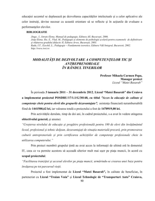 90
educaţiei accentul se deplasează pe dezvoltarea capacităţilor intelectuale şi a celor aplicative ale
celor instruiţi, devine necesar ca această orientare să se reflecte şi în acţiunile de evaluare a
performanţelor elevilor.
BIBLIOGRAFIE
Jinga , I., Istrate Elena, Manual de pedagogie, Editura All, Bucureşti, 2006.
Joiţa Elena, Ilie, E., Vlad, M., Pedagogie şi elemente de psihologie şcolară pentru examenele de definitivare
şi obţinerea gradului didactic II, Editura Arves, Bucureşti, 2003.
Radu, I.T., Ezechil, L., Pedagogie – Fundamente teoretice, Editura V&I Integral, Bucuresti, 2002.
http://www.tvet.ro
MODALITĂȚI DE DEZVOLTARE A COMPETENȚELOR TIC ȘI
ANTREPRENORIALE
ÎN RÂNDUL TINERILOR
Profesor Mihaela Carmen Popa,
Manager proiect
Liceul “Matei Basarab”
În perioada 3 ianuarie 2011 – 31 decembrie 2012, Liceul “Matei Basarab” din Craiova
a implementat proiectul POSDRU/17/1.1/G/30148, cu titlul Acces la educaţie de calitate şi
competenţe cheie pentru elevii din grupurile dezavantajate, asistența financiară nerambursabilă
fiind de 1441500,62 lei, iar valoarea totală a proiectului a fost de 1470919,00 lei.
Prin activităţile derulate, timp de doi ani, în cadrul proiectului, s-a avut în vedere atingerea
obiectivului general, şi anume:
“Creșterea nivelului de educație şi pregătire profesională pentru 180 de elevi din învățământul
liceal, profesional și tehnic doljean, dezavantajați de situația materială precară, prin promovarea
culturii antreprenoriale și prin certificarea achizițiilor de competențe profesionale cheie în
utilizarea computerului.”
Prin proiect membrii grupului ţintă au avut acces la informaţii de ultimă oră în domeniul
IT, ceea ce va permite acestora să acceadă ulterior mult mai uşor pe piaţa muncii, în acord cu
scopul proiectului:
“Facilitarea tranziţiei şi accesul elevilor pe piaţa muncii, urmărindu-se crearea unei baze pentru
învăţarea pe tot parcursul vieţii.
Proiectul a fost implementat de Liceul “Matei Basarab”, în calitate de beneficiar, în
parteneriat cu Liceul “Traian Vuia” şi Liceul Tehnologic de “Transporturi Auto” Craiova,
 