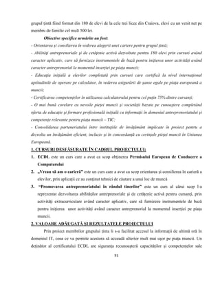 91
grupul țintă fiind format din 180 de elevi de la cele trei licee din Craiova, elevi cu un venit net pe
membru de familie cel mult 500 lei.
Obiective specifice urmărite au fost:
- Orientarea şi consilierea în vederea alegerii unei cariere pentru grupul țintă;
- Abilităţi antreprenoriale şi de cetăţenie activă dezvoltate pentru 180 elevi prin cursuri având
caracter aplicativ, care să furnizeze instrumentele de bază pentru iniţierea unor activităţi având
caracter antreprenorial la momentul inserţiei pe piaţa muncii;
- Educaţia iniţială a elevilor completată prin cursuri care certifică la nivel internaţional
aptitudinile de operare pe calculator, în vederea asigurării de şanse egale pe piaţa europeană a
muncii;
- Certificarea competențelor în utilizarea calculatorului pentru cel puțin 75% dintre cursanți;
- O mai bună corelare cu nevoile pieţei muncii şi societăţii bazate pe cunoaştere completând
oferta de educație şi formare profesională iniţială cu informaţii în domeniul antreprenoriatului şi
competenţe relevante pentru piaţa muncii – TIC;
- Consolidarea parteneriatului între instituţiile de învăţământ implicate în proiect pentru a
dezvolta un învăţământ eficient, incluziv şi în concordanţă cu cerinţele pieţei muncii în Uniunea
Europeană.
1. CURSURI DESFĂȘURATE ÎN CADRUL PROIECTULUI:
1. ECDL este un curs care a avut ca scop obţinerea Permisului European de Conducere a
Computerului
2. „Vreau să am o carieră” este un curs care a avut ca scop orientarea și consilierea în carieră a
elevilor, prin aplicații ce au conţinut tehnici de căutare a unui loc de muncă
3. “Promovarea antreprenoriatului în rândul tinerilor” este un curs al cărui scop l-a
reprezentat dezvoltarea abilităţilor antreprenoriale şi de cetăţenie activă pentru cursanţi, prin
activităţi extracurriculare având caracter aplicativ, care să furnizeze instrumentele de bază
pentru iniţierea unor activităţi având caracter antreprenorial la momentul inserţiei pe piaţa
muncii.
2. VALOARE ADĂUGATĂ ȘI REZULTATELE PROIECTULUI
Prin proiect membrilor grupului ținta li s-a facilitat accesul la informații de ultimă oră în
domeniul IT, ceea ce va permite acestora să acceadă ulterior mult mai ușor pe piața muncii. Un
deținător al certificatului ECDL are siguranța recunoașterii capacităților și competențelor sale
 