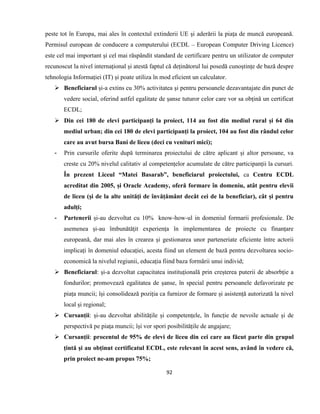 92
peste tot în Europa, mai ales în contextul extinderii UE și aderării la piața de muncă europeană.
Permisul european de conducere a computerului (ECDL – European Computer Driving Licence)
este cel mai important și cel mai răspândit standard de certificare pentru un utilizator de computer
recunoscut la nivel internațional și atestă faptul că deținătorul lui posedă cunoștințe de bază despre
tehnologia Informației (IT) și poate utiliza în mod eficient un calculator.
 Beneficiarul și-a extins cu 30% activitatea și pentru persoanele dezavantajate din punct de
vedere social, oferind astfel egalitate de șanse tuturor celor care vor sa obțină un certificat
ECDL;
 Din cei 180 de elevi participanți la proiect, 114 au fost din mediul rural și 64 din
mediul urban; din cei 180 de elevi participanți la proiect, 104 au fost din rândul celor
care au avut bursa Bani de liceu (deci cu venituri mici);
- Prin cursurile oferite după terminarea proiectului de către aplicant și altor persoane, va
creste cu 20% nivelul calitativ al competențelor acumulate de către participanții la cursuri.
În prezent Liceul “Matei Basarab”, beneficiarul proiectului, ca Centru ECDL
acreditat din 2005, și Oracle Academy, oferă formare în domeniu, atât pentru elevii
de liceu (și de la alte unități de învățământ decât cei de la beneficiar), cât și pentru
adulți;
- Partenerii și-au dezvoltat cu 10% know-how-ul in domeniul formarii profesionale. De
asemenea și-au îmbunătățit experiența în implementarea de proiecte cu finanțare
europeană, dar mai ales în crearea și gestionarea unor parteneriate eficiente între actorii
implicați în domeniul educației, acesta fiind un element de bază pentru dezvoltarea socio-
economică la nivelul regiunii, educația fiind baza formării unui individ;
 Beneficiarul: și-a dezvoltat capacitatea instituțională prin creșterea puterii de absorbție a
fondurilor; promovează egalitatea de șanse, în special pentru persoanele defavorizate pe
piața muncii; își consolidează poziția ca furnizor de formare și asistență autorizată la nivel
local și regional;
 Cursanții: și-au dezvoltat abilitățile și competențele, în funcție de nevoile actuale și de
perspectivă pe piața muncii; își vor spori posibilitățile de angajare;
 Cursanții: procentul de 95% de elevi de liceu din cei care au făcut parte din grupul
țintă și au obținut certificatul ECDL, este relevant în acest sens, având în vedere că,
prin proiect ne-am propus 75%;
 