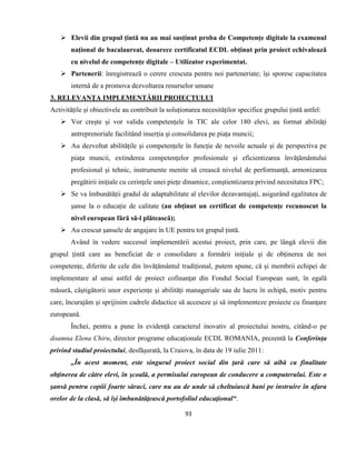 93
 Elevii din grupul țintă nu au mai susținut proba de Competențe digitale la examenul
național de bacalaureat, deoarece certificatul ECDL obținut prin proiect echivalează
cu nivelul de competențe digitale – Utilizator experimentat.
 Partenerii: înregistrează o cerere crescuta pentru noi parteneriate; își sporesc capacitatea
internă de a promova dezvoltarea resurselor umane
3. RELEVANȚA IMPLEMENTĂRII PROIECTULUI
Activitățile și obiectivele au contribuit la soluționarea necesităților specifice grupului țintă astfel:
 Vor crește și vor valida competențele în TIC ale celor 180 elevi, au format abilități
antreprenoriale facilitând inserția și consolidarea pe piața muncii;
 Au dezvoltat abilitățile și competențele în funcție de nevoile actuale și de perspectiva pe
piața muncii, extinderea competențelor profesionale şi eficientizarea învățământului
profesional și tehnic, instrumente menite să crească nivelul de performanță, armonizarea
pregătirii inițiale cu cerințele unei piețe dinamice, conștientizarea privind necesitatea FPC;
 Se va îmbunătății gradul de adaptabilitate al elevilor dezavantajați, asigurând egalitatea de
șanse la o educație de calitate (au obținut un certificat de competențe recunoscut la
nivel european fără să-l plătească);
 Au crescut șansele de angajare în UE pentru tot grupul țintă.
Având în vedere succesul implementării acestui proiect, prin care, pe lângă elevii din
grupul țintă care au beneficiat de o consolidare a formării inițiale și de obținerea de noi
competențe, diferite de cele din învățământul tradițional, putem spune, că și membrii echipei de
implementare al unui astfel de proiect cofinanţat din Fondul Social European sunt, în egală
măsură, câștigătorii unor experiențe și abilități manageriale sau de lucru în echipă, motiv pentru
care, încurajăm și sprijinim cadrele didactice să acceseze și să implementeze proiecte cu finanțare
europeană.
Închei, pentru a pune în evidență caracterul inovativ al proiectului nostru, citând-o pe
doamna Elena Chiru, director programe educaţionale ECDL ROMANIA, prezentă la Conferința
privind stadiul proiectului, desfășurată, la Craiova, în data de 19 iulie 2011:
„În acest moment, este singurul proiect social din ţară care să aibă ca finalitate
obţinerea de către elevi, în şcoală, a permisului european de conducere a computerului. Este o
şansă pentru copiii foarte săraci, care nu au de unde să cheltuiască bani pe instruire în afara
orelor de la clasă, să îşi îmbunătăţească portofoliul educaţional“.
 