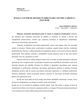94
Bibliografie:
www.mbasarab-aec.ro
ȘCOALA FACTOR DE DECIZIE ÎN ORIENTAREA PENTRU CARIERĂ A
ELEVILOR
Prof. POPESCU IOANA
C.N.E “ GH CHIȚU ” CRAIOVA
Misiunea sistemului educaţional poate fi văzută ca atingerea standardelor calitative
ale educaţiei prin realizarea procesului de ghidare şi consiliere în carieră a elevilor din
învăţămîntul preuniversitar, orientat spre susţinerea persoanei în identificarea modalităţilor
eficiente de autorealizare prin profesie.
Educaţia, învăţămîntul, activitatea profesională, cariera sunt aspecte cheie ale activităţii
omului în devenire. Mediul şcolar, profesional şi academic asigură tuturor elevilor, studenţilor
posibilităţi să-şi formeze o cultura generală şi de specilitate, pentru a avea acces la diverse domenii
profesionale. Însă tendinţa continuă a schimbărilor sociale plasează omul în faţa unor decizii
personale vizavi de „profesiile cu viitor”.
Educarea elevilor în vederea alegerii carierei este, în esenţă, un aspect principal al educaţiei
generale pe care o asigură şcoala. Ea presupune însuşirea unui ansamblu de cunoştinţe cu privire la
diversele domenii ale realităţii, formarea de abilităţi şi deprinderi, dezvoltarea unor interese
multilaterale şi profesionale dominante, dezvoltarea aptitudinilor generale şi speciale, formarea
atitudinilor pozitive faţă de muncă, dezvoltarea motivaţiei superioare şi a idealului profesional,
formarea trăsăturilor volitiv-caracteriale pozitive necesare în exercitarea diverselor profesiuni
pentru care optează elevii etc.
Școala este locul unde elevul își atinge dezvoltarea abilităților intelectuale, morale, civice
de lucru în echipă pentru a se integra în mediul social concurențial.
Școala are un rol essential în pregătirea tinerilor pentru viață. Dar pentru a ajunge la locul de
muncă elevul trebuie să-și formeze competențe pentru a se integra. De aceea școala prin profesorii
ei are misiunea de a forma adolescentul pentru lumea de mâine.
 