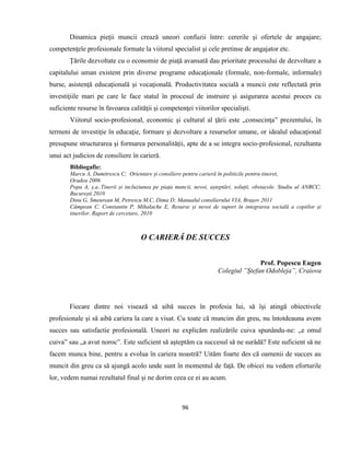 96
Dinamica pieţii muncii crează uneori confuzii între: cererile şi ofertele de angajare;
competenţele profesionale formate la viitorul specialist şi cele pretinse de angajator etc.
Ţările dezvoltate cu o economie de piaţă avansată dau prioritate procesului de dezvoltare a
capitalului uman existent prin diverse programe educaţionale (formale, non-formale, informale)
burse, asistenţă educaţională şi vocaţională. Productivitatea socială a muncii este reflectată prin
investiţiile mari pe care le face statul în procesul de instruire şi asigurarea acestui proces cu
suficiente resurse în favoarea calităţii şi competenţei viitorilor specialişti.
Viitorul socio-profesional, economic şi cultural al ţării este „consecinţa” prezentului, în
termeni de investiţie în educaţie, formare şi dezvoltare a resurselor umane, or idealul educaţional
presupune structurarea şi formarea personalităţii, apte de a se integra socio-profesional, rezultanta
unui act judicios de consiliere în carieră.
Bibliogafie:
Marcu A, Dumitrescu C; Orientare și consiliere pentru carieră în politicile pentru tineret,
Oradea 2006
Popa A, ș.a..Tinerii și incluziunea pe piața muncii, nevoi, așteptări, soluții, obstacole. Studiu al ANBCC,
București 2010
Dinu G, Smeurean M, Petrescu M.C, Dima D; Manualul consilierului VIA, Brașov 2011
Câmpean C, Constantin P, Mihalache E, Resurse și nevoi de suport în integrarea socială a copiilor și
tinerilor. Raport de cercetare, 2010
O CARIERĂ DE SUCCES
Prof. Popescu Eugen
Colegiul ”Ştefan Odobleja”, Craiova
Fiecare dintre noi visează să aibă succes în profesia lui, să îşi atingă obiectivele
profesionale şi să aibă cariera la care a visat. Cu toate că muncim din greu, nu întotdeauna avem
succes sau satisfactie profesională. Uneori ne explicăm realizările cuiva spunându-ne: „e omul
cuiva” sau „a avut noroc”. Este suficient să aşteptăm ca succesul să ne surâdă? Este suficient să ne
facem munca bine, pentru a evolua în cariera noastră? Uităm foarte des că oamenii de succes au
muncit din greu ca să ajungă acolo unde sunt în momentul de faţă. De obicei nu vedem eforturile
lor, vedem numai rezultatul final şi ne dorim ceea ce ei au acum.
 