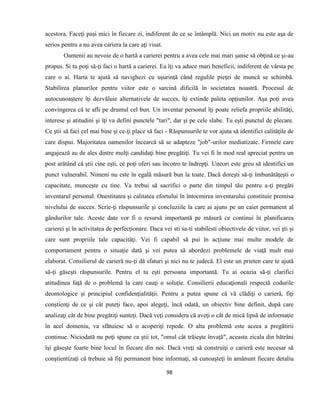 98
acestora. Faceţi paşi mici în fiecare zi, indiferent de ce se întâmplă. Nici un motiv nu este aşa de
serios pentru a nu avea cariera la care aţi visat.
Oamenii au nevoie de o hartă a carierei pentru a avea cele mai mari şanse să obţină ce şi-au
propus. Si tu poţi să-ţi faci o hartă a carierei. Ea îţi va aduce mari beneficii, indiferent de vârsta pe
care o ai. Harta te ajută să navighezi cu uşurinţă când regulile pieţei de muncă se schimbă.
Stabilirea planurilor pentru viitor este o sarcină dificilă în societatea noastră. Procesul de
autocunoaştere îţi dezvăluie alternativele de succes, îţi extinde paleta opţiunilor. Aşa poţi avea
convingerea că te afli pe drumul cel bun. Un inventar personal îţi poate reliefa propriile abilităţi,
interese şi atitudini şi îţi va defini punctele "tari", dar şi pe cele slabe. Tu eşti punctul de plecare.
Ce ştii să faci cel mai bine şi ce-ţi place să faci - Răspunsurile te vor ajuta să identifici calităţile de
care dispui. Majoritatea oamenilor încearcă să se adapteze "job"-urilor mediatizate. Firmele care
angajează au de ales dintre mulţi candidaţi bine pregătiţi. Tu vei fi în mod real apreciat pentru un
post arătând că ştii cine eşti, ce poţi oferi sau încotro te îndrepţi. Uneori este greu să identifici un
punct vulnerabil. Nimeni nu este în egală măsură bun la toate. Dacă doreşti să-ţi îmbunătăţeşti o
capacitate, munceşte cu tine. Va trebui să sacrifici o parte din timpul tău pentru a-ţi pregăti
inventarul personal. Onestitatea şi calitatea efortului în întocmirea inventarului constituie premisa
nivelului de succes. Scrie-ţi răspunsurile şi concluziile la care ai ajuns pe un caiet permanent al
gândurilor tale. Aceste date vor fi o resursă importantă pe măsură ce continui în planificarea
carierei şi în activitatea de perfecţionare. Daca vei sti sa-ti stabilesti obiectivele de viitor, vei şti şi
care sunt propriile tale capacităţi. Vei fi capabil să pui în acţiune mai multe modele de
comportament pentru o situaţie dată şi vei putea să abordezi problemele de viaţă mult mai
elaborat. Consilierul de carieră nu-ţi dă sfaturi şi nici nu te judecă. El este un prieten care te ajută
să-ţi găseşti răspunsurile. Pentru el tu eşti persoana importantă. Tu ai ocazia să-ţi clarifici
atitudinea faţă de o problemă la care cauţi o soluţie. Consilierii educaţionali respectă codurile
deontologice şi principiul confidenţialităţii. Pentru a putea spune că vă clădiţi o carieră, fiţi
conştienţi de ce şi cât puteţi face, apoi alegeţi, încă odată, un obiectiv bine definit, după care
analizaţi cât de bine pregătiţi sunteţi. Dacă veţi considera că aveţi o cât de mică lipsă de informaţie
în acel domeniu, va sfătuiesc să o acoperiţi repede. O alta problemă este aceea a pregătirii
continue. Niciodată nu poţi spune ca ştii tot, "omul cât trăieşte învaţă", aceasta zicala din bătrâni
îşi găseşte foarte bine locul în fiecare din noi. Dacă vreţi să construiţi o carieră este necesar să
conştientizaţi că trebuie să fiţi permanent bine informaţi, să cunoaşteţi în amănunt fiecare detaliu
 