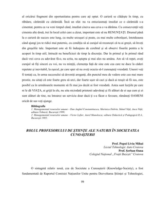 99
al oricărui fragment din oportunitatea pentru care aţi optat. O carieră se clădeşte în timp, cu
răbdare, cărămidă cu cărămidă. Încă un sfat: nu va entuziasmaţi imediat ce o cărămidă s-a
cimentat, pentru ca va veni timpul când, imediat cineva sau ceva o va dărâma. Cu consecvenţă veţi
cimenta alte două, trei în locul celei care a căzut, important este să nu RENUNŢAŢI. Drumul până
la o carieră de succes este lung, cu multe urcuşuri şi poate, cu mai multe coborâşuri, întotdeauna
când ajungi jos te ridici mai puternic, cu condiţia să ai curajul să recunoşti că tu ai greşit, să înveţi
din greşelile tale. Important este să fii îndeajuns de cerebral şi să observi fisurile pentru a le
acoperi în timp util, întrucât nu beneficiezi de timp la discreţie. Dar în primul şi în primul rând
dacă vrei ceva cu adevărat fă-o, nu ezita, nu aştepta şi mai ales nu amâna. Am să vă repet, aveţi
curajul să fiţi sinceri cu voi, nu va minţiţi, clemenţa faţă de sine este cea care ne duce la căderi
repetate şi inevitabil, la eşecul, pe care sper să nu aveţi ocazia să-l cunoaşteţi vreodată. Uneori veţi
fi tentaţi ca, în urma succesului să deveniţi aroganţi, din punctul meu de vedere este cea mai mare
prostie, nu uitaţi că este foarte greu să urci, dar foarte uşor să cazi şi dacă ai reuşit să fii sus, este
posibil ca în următoarele momente să fii mai jos decât ai fost vreodată. Astea sunt lecţiile pe care
ni le dă VIAŢA, ai grijă la ele, nu uita niciodată prietenii adevăraţi şi fii alături de ei aşa cum şi ei
sunt alături de tine, nu întoarce un serviciu doar dacă ţi s-a făcut o favoare, rămâneţi OAMENI
oricât de sus veţi ajunge.
Bibliografie
1. Managementul resurselor umane - Dan Anghel Constantinescu, Marinica Dobrin, Stănel Niţă, Anca Niţă;
editura Tehnică, Bucureşti 1999;
2. Managementul resurselor umane - Victor Lefter, Aurel Manolescu; editura Didactică şi Pedagogică R.A.,
Bucureşti 1995;
ROLUL PROFESORULUI DE ŞTIINŢE ALE NATURII ÎN SOCIETATEA
CUNOAŞTERII
Prof. Popoi Liviu Mihai
Liceul Tehnologic Auto Craiova
Prof. Șerban Oana
Colegiul Național „Frații Buzești” Craiova
O sintagmă relativ nouă, cea de Societate a Cunoașterii (Knowledge-Society), a fost
fundamentată de Raportul Comisiei Naţiunilor Unite pentru Dezvoltarea Ştiinţei și Tehnologiei,
 