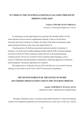 10
ICT TOOLS IN THE TEACHING-LEARNING-EVALUATION PROCESS OF
MODERN LANGUAGES
Teacher CĂPINARU ILONA-MIHAELA
Automotive Technological Highschool, Craiova
In contemporary society rapid changes are occurring with immediate effects. For this
reason education must be renewed, supplemented, adjusted, so that we can talk about
innovation and creative teaching. For students, the school of the future must promote a high-
quality education and focus on the values that students believe in.
E-learning process, the Software educational represents a priority in education. E-
learning is very much used in modern language teaching. Specific skills of modern languages
can interact with the ICT skills, resulting in modern activities in the teaching-learning-
evaluation process. We can use several ICT tools in teaching modern languages, such as:
sources of information and documentation, presentations, multimedia applications, dictionaries
and enciclopedias, web portals, applications for evaluation.
The students have to understand the use of ICT tools this way: we use the ICT tools for
learning, we don’t learn to use ICT tools. The ICT tools must be used properly.
THE SECOND WORLD WAR. THE BATTLE OF KURSK
MULTIMEDIA PRESENTATION USED IN THE TEACHING PROCESS
Teacher CĂPRĂRESCU IULIANA ALINA
“HORIA HULUBEI” THEORETICAL HIGHSCHOOL
Nowadays, Romanian society is currently facing student disinterest in school and learning,
evidence of the highschool graduation rate having decreased in recent years. In this way, I tried to
 