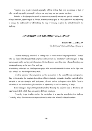 100
Teachers need to give students examples of life, telling their own experience or that of
others, resolving conflicts through kindness and surprising and unexpected reactions.
In order to develop pupils' creativity there are nonspecific means and specific methods for a
particular matter, depending on its content. For the creative spirit in school education it is necessary
to change the traditional way of thinking, the way of working in class, the attitude towards the
students.
INNOVATION AND CREATIVITY IN LEARNING
Teacher BELU ADRIANA
”Al. D. Ghica” National College, Alexandria
Teachers are highly interested in finding ways to stimulate their language learners.Teachers
who use creative teaching methods employ nontraditional and non lecture-style strategies to help
learners gain skills and access information. Giving learners something new relieves boredom and
improves learning on the part of the students.
Researching on a topic and creating a newspaper with headlines and articles based on the topic can
raise interest and develop productive skills.
Creative teachers value originality and the evaluation of the ideas.Through such practice
they try to develop the creative dispositions of their students. Innovative teaching methods allow
teachers to use the strengths and weaknesses of each student to improve their skills. Creative
teachers will use multimedia to give students an opportunity to learn in a variety of ways.
Some strategies may help to promote creative thinking, but teachers need to develop a full
repertoire of skills which they can adapt to different situations.
Creativity helps teachers deliver the curriculum in a way that appeals to their students.
Creativity brings the multi-sensory approach to education, that is beneficial to all students.
 