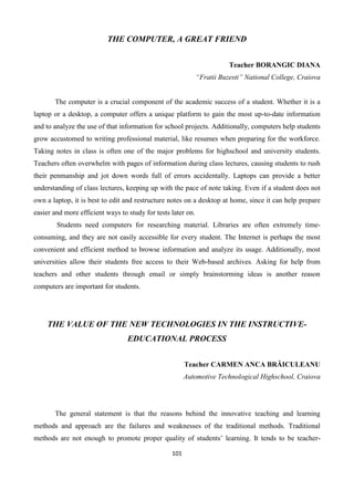 101
THE COMPUTER, A GREAT FRIEND
Teacher BORANGIC DIANA
“Fratii Buzesti” National College, Craiova
The computer is a crucial component of the academic success of a student. Whether it is a
laptop or a desktop, a computer offers a unique platform to gain the most up-to-date information
and to analyze the use of that information for school projects. Additionally, computers help students
grow accustomed to writing professional material, like resumes when preparing for the workforce.
Taking notes in class is often one of the major problems for highschool and university students.
Teachers often overwhelm with pages of information during class lectures, causing students to rush
their penmanship and jot down words full of errors accidentally. Laptops can provide a better
understanding of class lectures, keeping up with the pace of note taking. Even if a student does not
own a laptop, it is best to edit and restructure notes on a desktop at home, since it can help prepare
easier and more efficient ways to study for tests later on.
Students need computers for researching material. Libraries are often extremely time-
consuming, and they are not easily accessible for every student. The Internet is perhaps the most
convenient and efficient method to browse information and analyze its usage. Additionally, most
universities allow their students free access to their Web-based archives. Asking for help from
teachers and other students through email or simply brainstorming ideas is another reason
computers are important for students.
THE VALUE OF THE NEW TECHNOLOGIES IN THE INSTRUCTIVE-
EDUCATIONAL PROCESS
Teacher CARMEN ANCA BRĂICULEANU
Automotive Technological Highschool, Craiova
The general statement is that the reasons behind the innovative teaching and learning
methods and approach are the failures and weaknesses of the traditional methods. Traditional
methods are not enough to promote proper quality of students’ learning. It tends to be teacher-
 