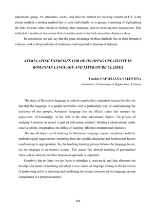 103
educational group. An interactive, useful, and efficient method for teaching conepts of ITC is the
cluster method, a teching method that is used individually or in groups, consisting of highlighting
the links between ideas, based on finding other meanings, and on revealing new associations. This
method is a nonlinear brainstorm that stimulates students to find connections between ideas.
In conclusion, we can say that the great advantage of these methods lies in their formative
valences, and in the possibility of continuous and impartial evaluation of students.
STIMULATING EXERCISES FOR DEVELOPING CREATIVITY IN
ROMANIAN LANGUAGE AND LITERATURE CLASSES
Teacher CAP IULIANA-VALENTINA
Automotive Technological Highschool, Craiova
The study of Romanian language in school is particularly important because besides the
fact that the language of a people indentifies with a particularly way of understanding the
existence of that people, Romanian language has an official status that ensures the
acquisition of knowledge in the field of the other educational objects. The process of
studying Romanian in school is part of cultivating students’ thinking ( observational spirit,
creative ability, imagination, the ability of keeping effective interpersonal relations).
The overall objectives of studying the Romanian language require compliance with the
methodological requirements stemming from the specific discipline and institutional factors
conditioning its appropriation. So, the teaching learning process follows the language in use,
not the language as an abstract system. This means that abstract teaching of grammatical
rules is of no interest, but their functional approach is important.
Creativity has no limit, we just have to stimulate it, activate it, and thus eliminate the
descriptivist nature of teaching and adopt a new vision of language leading to the formation
of performing skills in choosing and combining the natural elements of the language system
components in a personal manner.
 