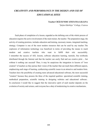 104
CREATIVITY AND PERFORMANCE IN THE DESIGN AND USE OF
EDUCATIONAL SITES
Teacher CRĂCIUNOIU ȘTEFANIA LILIANA
“Ștefan Odobleja” College, Craiova
Each phase of completion of a lesson, regarded as the defining core of the whole process of
education requires the active involvement of the main trainer, the teacher. The preparation stage, the
activity of creating premises, includes education and training, necessary means, integrated teaching,
strategy. Computer is one of the most modern resources that can be used by any teacher. The
explosion of information technology was beneficial in terms of providing the means to reach
modern and creative teachers who want to fulfill their role successfully.
I remember the success of AEL lessons, software education learning, tutorials, free textbooks
distributed through the Internet and that the teacher can easily find and use creative print ... but
without it nothing can succeed! Thus, it may be auspicious the integration in lessons of "own
creation" of teachers as they pursue their vision of the teacher that can teach them different aspects,
emphasizing each stage of learning, synthesizing scientific issues in an attractive and modern form.
Teachers have the possibility of creating more advanced educational software, the most successful
"creators" because they possess the three of the required qualities: specialized scientific training,
methodical preparation, scientific training in designing websites and educational software .
In conclusion I would like to suggest that the innovative spirit of each teacher depends on the
evolution of society and science, and everyone has a duty of modernizing its creative mechanisms.
 