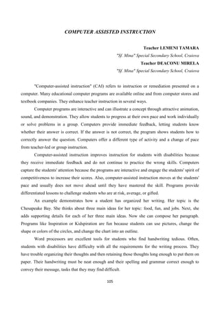 105
COMPUTER ASSISTED INSTRUCTION
Teacher LEMENI TAMARA
"Sf. Mina" Special Secondary School, Craiova
Teacher DEACONU MIRELA
"Sf. Mina" Special Secondary School, Craiova
"Computer-assisted instruction" (CAI) refers to instruction or remediation presented on a
computer. Many educational computer programs are available online and from computer stores and
textbook companies. They enhance teacher instruction in several ways.
Computer programs are interactive and can illustrate a concept through attractive animation,
sound, and demonstration. They allow students to progress at their own pace and work individually
or solve problems in a group. Computers provide immediate feedback, letting students know
whether their answer is correct. If the answer is not correct, the program shows students how to
correctly answer the question. Computers offer a different type of activity and a change of pace
from teacher-led or group instruction.
Computer-assisted instruction improves instruction for students with disabilities because
they receive immediate feedback and do not continue to practice the wrong skills. Computers
capture the students' attention because the programs are interactive and engage the students' spirit of
competitiveness to increase their scores. Also, computer-assisted instruction moves at the students'
pace and usually does not move ahead until they have mastered the skill. Programs provide
differentiated lessons to challenge students who are at risk, average, or gifted.
An example demonstrates how a student has organized her writing. Her topic is the
Chesapeake Bay. She thinks about three main ideas for her topic: food, fun, and jobs. Next, she
adds supporting details for each of her three main ideas. Now she can compose her paragraph.
Programs like Inspiration or Kidspiration are fun because students can use pictures, change the
shape or colors of the circles, and change the chart into an outline.
Word processors are excellent tools for students who find handwriting tedious. Often,
students with disabilities have difficulty with all the requirements for the writing process. They
have trouble organizing their thoughts and then retaining those thoughts long enough to put them on
paper. Their handwriting must be neat enough and their spelling and grammar correct enough to
convey their message, tasks that they may find difficult.
 