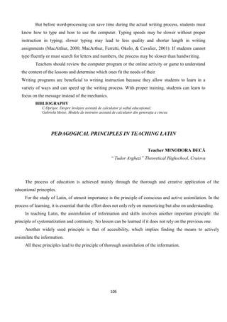 106
But before word-processing can save time during the actual writing process, students must
know how to type and how to use the computer. Typing speeds may be slower without proper
instruction in typing; slower typing may lead to less quality and shorter length in writing
assignments (MacArthur, 2000; MacArthur, Ferretti, Okolo, & Cavalier, 2001). If students cannot
type fluently or must search for letters and numbers, the process may be slower than handwriting.
Teachers should review the computer program or the online activity or game to understand
the context of the lessons and determine which ones fit the needs of their
Writing programs are beneficial to writing instruction because they allow students to learn in a
variety of ways and can speed up the writing process. With proper training, students can learn to
focus on the message instead of the mechanics.
BIBLIOGRAPHY
C.Oprişor, Despre învăţare asistată de calculator şi softul educaţional;
Gabriela Moise, Modele de instruire asistată de calculator din generaţia a cincea
PEDAGOGICAL PRINCIPLES IN TEACHING LATIN
Teacher MINODORA DECĂ
“ Tudor Arghezi” Theoretical Highschool, Craiova
The process of education is achieved mainly through the thorough and creative application of the
educational principles.
For the study of Latin, of utmost importance is the principle of conscious and active assimilation. In the
process of learning, it is essential that the effort does not only rely on memorizing but also on understanding.
In teaching Latin, the assimilation of information and skills involves another important principle: the
principle of systematization and continuity. No lesson can be learned if it does not rely on the previous one.
Another widely used principle is that of accesibility, which implies finding the means to actively
assimilate the information.
All these principles lead to the principle of thorough assimilation of the information.
 