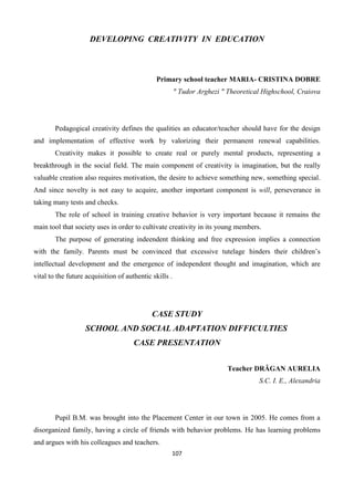 107
DEVELOPING CREATIVITY IN EDUCATION
Primary school teacher MARIA- CRISTINA DOBRE
" Tudor Arghezi " Theoretical Highschool, Craiova
Pedagogical creativity defines the qualities an educator/teacher should have for the design
and implementation of effective work by valorizing their permanent renewal capabilities.
Creativity makes it possible to create real or purely mental products, representing a
breakthrough in the social field. The main component of creativity is imagination, but the really
valuable creation also requires motivation, the desire to achieve something new, something special.
And since novelty is not easy to acquire, another important component is will, perseverance in
taking many tests and checks.
The role of school in training creative behavior is very important because it remains the
main tool that society uses in order to cultivate creativity in its young members.
The purpose of generating indeendent thinking and free expression implies a connection
with the family. Parents must be convinced that excessive tutelage hinders their children’s
intellectual development and the emergence of independent thought and imagination, which are
vital to the future acquisition of authentic skills .
CASE STUDY
SCHOOL AND SOCIAL ADAPTATION DIFFICULTIES
CASE PRESENTATION
Teacher DRĂGAN AURELIA
S.C. I. E., Alexandria
Pupil B.M. was brought into the Placement Center in our town in 2005. He comes from a
disorganized family, having a circle of friends with behavior problems. He has learning problems
and argues with his colleagues and teachers.
 
