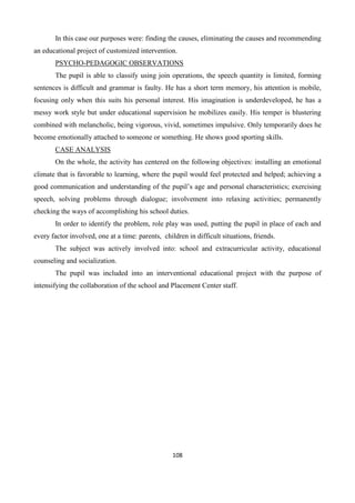 108
In this case our purposes were: finding the causes, eliminating the causes and recommending
an educational project of customized intervention.
PSYCHO-PEDAGOGIC OBSERVATIONS
The pupil is able to classify using join operations, the speech quantity is limited, forming
sentences is difficult and grammar is faulty. He has a short term memory, his attention is mobile,
focusing only when this suits his personal interest. His imagination is underdeveloped, he has a
messy work style but under educational supervision he mobilizes easily. His temper is blustering
combined with melancholic, being vigorous, vivid, sometimes impulsive. Only temporarily does he
become emotionally attached to someone or something. He shows good sporting skills.
CASE ANALYSIS
On the whole, the activity has centered on the following objectives: installing an emotional
climate that is favorable to learning, where the pupil would feel protected and helped; achieving a
good communication and understanding of the pupil’s age and personal characteristics; exercising
speech, solving problems through dialogue; involvement into relaxing activities; permanently
checking the ways of accomplishing his school duties.
In order to identify the problem, role play was used, putting the pupil in place of each and
every factor involved, one at a time: parents, children in difficult situations, friends.
The subject was actively involved into: school and extracurricular activity, educational
counseling and socialization.
The pupil was included into an interventional educational project with the purpose of
intensifying the collaboration of the school and Placement Center staff.
 
