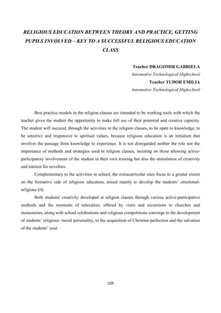 109
RELIGIOUS EDUCATION BETWEEN THEORY AND PRACTICE. GETTING
PUPILS INVOLVED – KEY TO A SUCCESSFUL RELIGIOUS EDUCATION
CLASS
Teacher DRAGOMIR GABRIELA
Automotive Technological Highschool
Teacher TUDOR EMILIA
Automotive Technological Highschool
Best practice models in the religion classes are intended to be working tools with which the
teacher gives the student the opportunity to make full use of their potential and creative capacity.
The student will succeed, through the activities in the religion classes, to be open to knowledge, to
be sensitive and responsive to spiritual values, because religious education is an initiation that
involves the passage from knowledge to experience. It is not disregarded neither the role nor the
importance of methods and strategies used in religion classes, insisting on those allowing active-
participatory involvement of the student in their own training but also the stimulation of creativity
and interest for novelties.
Complementary to the activities in school, the extracurricular ones focus to a greater extent
on the formative side of religious education, aimed mainly to develop the students’ emotional-
religious life.
Both students' creativity developed at religion classes through various active-participative
methods and the moments of relaxation, offered by visits and excursions to churches and
monasteries, along with school celebrations and religious competitions converge to the development
of students’ religious- moral personality, to the acquisition of Christian perfection and the salvation
of the students’ soul.
 