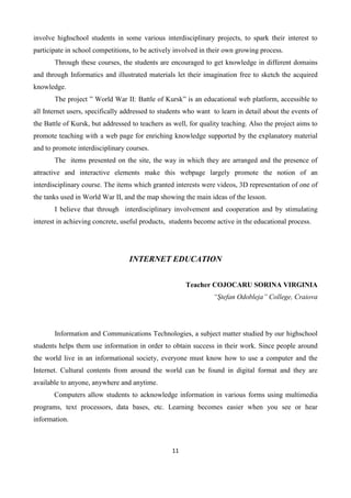 11
involve highschool students in some various interdisciplinary projects, to spark their interest to
participate in school competitions, to be actively involved in their own growing process.
Through these courses, the students are encouraged to get knowledge in different domains
and through Informatics and illustrated materials let their imagination free to sketch the acquired
knowledge.
The project ” World War II: Battle of Kursk” is an educational web platform, accessible to
all Internet users, specifically addressed to students who want to learn in detail about the events of
the Battle of Kursk, but addressed to teachers as well, for quality teaching. Also the project aims to
promote teaching with a web page for enriching knowledge supported by the explanatory material
and to promote interdisciplinary courses.
The items presented on the site, the way in which they are arranged and the presence of
attractive and interactive elements make this webpage largely promote the notion of an
interdisciplinary course. The items which granted interests were videos, 3D representation of one of
the tanks used in World War II, and the map showing the main ideas of the lesson.
I believe that through interdisciplinary involvement and cooperation and by stimulating
interest in achieving concrete, useful products, students become active in the educational process.
INTERNET EDUCATION
Teacher COJOCARU SORINA VIRGINIA
“Ştefan Odobleja” College, Craiova
Information and Communications Technologies, a subject matter studied by our highschool
students helps them use information in order to obtain success in their work. Since people around
the world live in an informational society, everyone must know how to use a computer and the
Internet. Cultural contents from around the world can be found in digital format and they are
available to anyone, anywhere and anytime.
Computers allow students to acknowledge information in various forms using multimedia
programs, text processors, data bases, etc. Learning becomes easier when you see or hear
information.
 