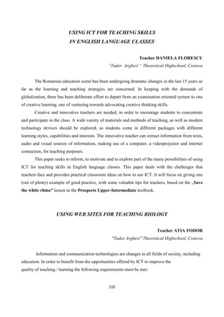 110
USING ICT FOR TEACHING SKILLS
IN ENGLISH LANGUAGE CLASSES
Teacher DANIELA FLORESCU
“Tudor Arghezi “ Theoretical Highschool, Craiova
The Romanian education scene has been undergoing dramatic changes in the last 15 years as
far as the learning and teaching strategies are concerned. In keeping with the demands of
globalization, there has been deliberate effort to depart from an examination oriented system to one
of creative learning, one of venturing towards advocating creative thinking skills.
Creative and innovative teachers are needed, in order to encourage students to concentrate
and participate in the class. A wide variety of materials and methods of teaching, as well as modern
technology devices should be explored, as students come in different packages with different
learning styles, capabilities and interests. The innovative teacher can extract information from texts,
audio and visual sources of information, making use of a computer, a videoprojector and internet
connection, for teaching purposes.
This paper seeks to inform, to motivate and to explore part of the many possibilities of using
ICT for teaching skills in English language classes. This paper deals with the challenges that
teachers face and provides practical classroom ideas on how to use ICT. It will focus on giving one
(out of plenty) example of good practice, with some valuable tips for teachers, based on the „Save
the white rhino” lesson in the Prospects Upper-Intermediate textbook.
USING WEB SITES FOR TEACHING BIOLOGY
Teacher ATIA FODOR
"Tudor Arghezi" Theoretical Highschool, Craiova
Information and communication technologies are changes in all fields of society, including
education. In order to benefit from the opportunities offered by ICT to improve the
quality of teaching / learning the following requirements must be met:
 