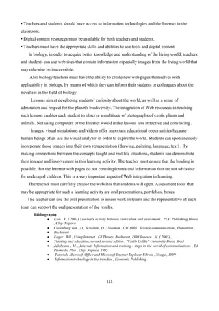 111
• Teachers and students should have access to information technologies and the Internet in the
classroom.
• Digital content resources must be available for both teachers and students.
• Teachers must have the appropriate skills and abilities to use tools and digital content.
In biology, in order to acquire better knowledge and understanding of the living world, teachers
and students can use web sites that contain information especially images from the living world that
may othewise be inaccessible.
Also biology teachers must have the ability to create new web pages themselves with
applicability in biology, by means of which they can inform their students or colleagues about the
novelties in the field of biology.
Lessons aim at developing students’ curiosity about the world, as well as a sense of
admiration and respect for the planet's biodiversity. The integration of Web resources in teaching
such lessons enables each student to observe a multitude of photographs of exotic plants and
animals. Not using computers or the Internet would make lessons less attractive and convincing .
Images, visual simulations and videos offer important educational opportunities because
human beings often use the visual analyzer in order to explre the world. Students can spontaneously
incorporate those images into their own representation (drawing, painting, language, text) . By
making connections between the concepts taught and real life situations, students can demonstrate
their interest and involvement in this learning activity. The teacher must ensure that the binding is
possible, that the Internet web pages do not contain pictures and information that are not advisable
for underaged children. This is a very important aspect of Web integration in learning.
The teacher must carefully choose the websites that students will open. Assessment tools that
may be appropriate for such a learning activity are oral presentations, portfolios, boxes.
The teacher can use the oral presentation to assess work in teams and the representative of each
team can support the oral presentation of the results.
Bibliography
 Kish , V. ( 2001) Teacher's activity between curriculum and assessment , PUC Publishing House
, Cluj- Napoca
 Cuilenburg van , JJ , Scholten , O. ; Noomen , GW 1998 , Science communication , Humanitas ,
 Bucharest
 Eager , Bill , Using Internet , Ed Theory, Bucharest, 1996 Ionescu , M. ( 2005) ,
 Training and education, second revised edition , "Vasile Goldis" University Press, Arad
 Jalobeanu , M. , Internet: Information and training : steps in the world of communications , Ed
Promedia Plus , Cluj- Napoca, 1995
 Tutorials Microsoft Office and Microsoft Internet Explorer Udroiu , Neagu , 1999
 Information technology in the trenches , Economic Publishing
 