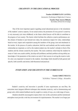 112
CREATIVITY IN THE EDUCATIONAL PROCESS
Teacher GEOROCEANU LAVINIA
Automotive Techological Highschool, Craiova
Teacher Paun Aurora-Mihaela
Secondary School Ion Creanga
One of the most important aspects regarding actual educational process is the stimulation
of the students’ creative capacity. In our actual context, the promotion of every person’s creativity
is very necessary ever since childhood, so the future school leavers will be able to contribute to
the progress of our country. The factors which facilitate the collective creative performances are:
the climate of freedom to put forward new ideas, the unanimous respect for value, relationships
based on trust, respect and cooperation among the members of the group, trust and attachment to
the teacher. In the process of creative education, both the used methods and the teacher-student
relationship are important, as well as the student-student one, the teacher’s attitude in front of the
students and the climate created by the teacher. The main conditions which help the students be
aware of their own creative ability, develop self-confidence and their problem solving ability are:
knowledge of the parameters of the creative act and of their success in solving the creative work.
It is also very important to transmit to the students knowledge which should be both general and
specific, both scientific and artistic, both theoretical and practical.
INNOVATION AND CREATIVITY IN THE CURRICULUM
Teacher GHIŢĂ NELUŢA
”Al.D.Ghica” National College, Alexandria
Student’s creativity and innovation is possible if some requirements are met.Thus, the
curriculum must integrate different techniques that stimulate creativity, such as brainstorming and
group work, while student feedback must be sought in a variety of ways, on a wide range of issues.
Students should be encouraged to express their view on the curriculum and the institutional
atmosphere must provide a risk-free environment for experimentation. The teacher is no longer just
 