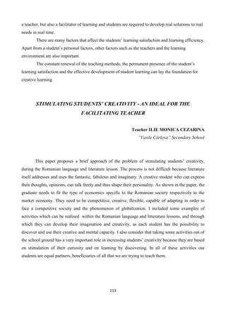 113
a teacher, but also a facilitator of learning and students are required to develop real solutions to real
needs in real time.
There are many factors that affect the students’ learning satisfaction and learning efficiency.
Apart from a student’s personal factors, other factors such as the teachers and the learning
environment are also important.
The constant renewal of the teaching methods, the permanent presence of the student’s
learning satisfaction and the effective development of student learning can lay the foundation for
creative learning.
STIMULATING STUDENTS’ CREATIVITY - AN IDEAL FOR THE
FACILITATING TEACHER
Teacher ILIE MONICA CEZARINA
”Vasile Cârlova” Secondary School
This paper proposes a brief approach of the problem of stimulating students’ creativity,
during the Romanian language and literature lesson. The process is not difficult because literature
itself addresses and uses the fantastic, fabulous and imaginary. A creative student who can express
their thoughts, opinions, can talk freely and thus shape their personality. As shown in the paper, the
graduate needs to fit the type of economics specific to the Romanian society respectively to the
market economy. They need to be competitive, creative, flexible, capable of adapting in order to
face a competitive society and the phenomenon of globalization. I included some examples of
activities which can be realised within the Romanian language and litterature lessons, and through
which they can develop their imagination and creativity, as each student has the possibility to
discover and use their creative and mental capacity. I also consider that taking some activities out of
the school ground has a very important role in increasing students’ creativity because they are based
on stimulation of their curiosity and on learning by discovering. In all of these activities our
students are equal partners, beneficiaries of all that we are trying to teach them.
 