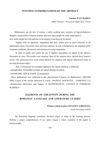 114
INTUITIVE INTERPRETATIONS OF THE ABSTRACT
Teacher IVAN MARIUS
“Mihai Viteazul” Theoretical Highschool, Visina
Mathematics are the key of science, a daily working tool, incentive of logical-deductive
thoughts, strong settler of human creation. But how many people do really understand it?
How many people have the patience to investigate it and discover its charm?
Algebra with its equations, inequalities and their system give us quick solutions in all
mathematics areas. It becomes more and more abstract. Its role is hampered by the disputed settler
of human conditions, discussions and solutions of useing inequalities.
In order to justify and sustain the use of algebric inequalities we appeal to the intuitive
illustration in class. The rezults were amazing! Most of the students have enjoyed these intuitive
events. Our performers have used virtual libraries for children with special educational needs to
develop discussion topics.
Now, I will present two exemples applied to the classes, different as difficulty:
- GEOMETRIC INTERPRETATION OF MEAN INEQUALITIES;
- GEOMETRIC APPLICATION of inequalities.
These applications were submitted to the „International Congress on Mathematics” (MICOM
2006) Cyprus in the section dedicated to course MATH.EU (SOCRATES – COMENIUS 2.1)
„Identification, Motivation and Support of MATHEMATICAL TALENTS IN EUROPEAN
SCHOOLS”
ELEMENTS OF CREATYVITY DURING THE
ROMANIAN LANGUAGE AND LITERATURE CLASSES
Primary school teacher LEULESCU CRISTIANA
Leşile Secondary School
The Romanian language constitutes the main object of study in the learning process.
Without a proper comprehension of our native tongue a future evolution of the pupils is
unconceivable.
 