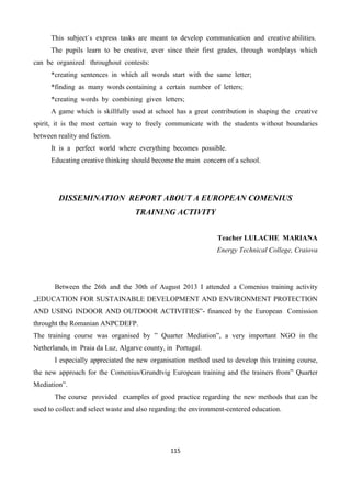 115
This subject`s express tasks are meant to develop communication and creative abilities.
The pupils learn to be creative, ever since their first grades, through wordplays which
can be organized throughout contests:
*creating sentences in which all words start with the same letter;
*finding as many words containing a certain number of letters;
*creating words by combining given letters;
A game which is skillfully used at school has a great contribution in shaping the creative
spirit, it is the most certain way to freely communicate with the students without boundaries
between reality and fiction.
It is a perfect world where everything becomes possible.
Educating creative thinking should become the main concern of a school.
DISSEMINATION REPORT ABOUT A EUROPEAN COMENIUS
TRAINING ACTIVITY
Teacher LULACHE MARIANA
Energy Technical College, Craiova
Between the 26th and the 30th of August 2013 I attended a Comenius training activity
„EDUCATION FOR SUSTAINABLE DEVELOPMENT AND ENVIRONMENT PROTECTION
AND USING INDOOR AND OUTDOOR ACTIVITIES”- financed by the European Comission
throught the Romanian ANPCDEFP.
The training course was organised by ” Quarter Mediation”, a very important NGO in the
Netherlands, in Praia da Luz, Algarve county, in Portugal.
I especially appreciated the new organisation method used to develop this training course,
the new approach for the Comenius/Grundtvig European training and the trainers from” Quarter
Mediation”.
The course provided examples of good practice regarding the new methods that can be
used to collect and select waste and also regarding the environment-centered education.
 