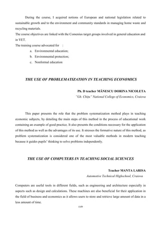 116
During the course, I acquired notions of European and national legislation related to
sustainable growth and to the environment and community standards in managing home waste and
recycling materials.
The course objectives are linked with the Comenius target groups involved in general education and
in VET.
The training course advocated for :
a. Environmental education;
b. Environmental protection;
c. Nonformal education
THE USE OF PROBLEMATIZATION IN TEACHING ECONOMICS
Ph. D teacher MĂNESCU DORINA NICOLETA
”Gh. Chițu” National College of Economics, Craiova
This paper presents the role that the problem systematization method plays in teaching
economic subjects, by detailing the main steps of this method in the process of educational work
containing an example of good practice. It also presents the conditions necessary for the application
of this method as well as the advantages of its use. It stresses the formative nature of this method, as
problem systematization is considered one of the most valuable methods in modern teaching
because it guides pupils’ thinking to solve problems independently.
THE USE OF COMPUTERS IN TEACHING SOCIAL SCIENCES
Teacher MANTA LARISA
Automotive Technical Highschool, Craiova
Computers are useful tools in different fields, such as engineering and architecture especially in
aspects such as design and calculations. These machines are also beneficial for their application in
the field of business and economics as it allows users to store and retrieve large amount of data in a
less amount of time.
 