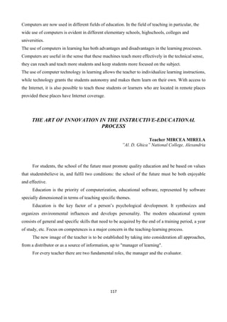 117
Computers are now used in different fields of education. In the field of teaching in particular, the
wide use of computers is evident in different elementary schools, highschools, colleges and
universities.
The use of computers in learning has both advantages and disadvantages in the learning processes.
Computers are useful in the sense that these machines teach more effectively in the technical sense,
they can reach and teach more students and keep students more focused on the subject.
The use of computer technology in learning allows the teacher to individualize learning instructions,
while technology grants the students autonomy and makes them learn on their own. With access to
the Internet, it is also possible to teach those students or learners who are located in remote places
provided these places have Internet coverage.
THE ART OF INNOVATION IN THE INSTRUCTIVE-EDUCATIONAL
PROCESS
Teacher MIRCEA MIRELA
”Al. D. Ghica” National College, Alexandria
For students, the school of the future must promote quality education and be based on values
that studentsbelieve in, and fulfil two conditions: the school of the future must be both enjoyable
and effective.
Education is the priority of computerization, educational software, represented by software
specially dimensioned in terms of teaching specific themes.
Education is the key factor of a person’s psychological development. It synthesizes and
organizes environmental influences and develops personality. The modern educational system
consists of general and specific skills that need to be acquired by the end of a training period, a year
of study, etc. Focus on competences is a major concern in the teaching-learning process.
The new image of the teacher is to be established by taking into consideration all approaches,
from a distributor or as a source of information, up to "manager of learning".
For every teacher there are two fundamental roles, the manager and the evaluator.
 