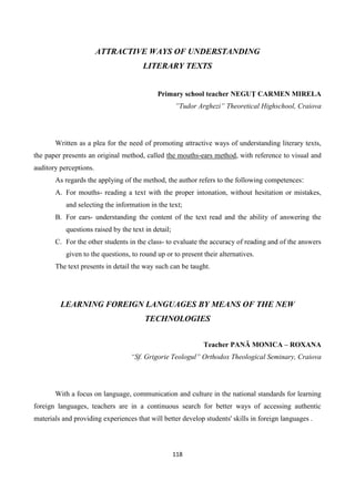 118
ATTRACTIVE WAYS OF UNDERSTANDING
LITERARY TEXTS
Primary school teacher NEGUŢ CARMEN MIRELA
”Tudor Arghezi” Theoretical Highschool, Craiova
Written as a plea for the need of promoting attractive ways of understanding literary texts,
the paper presents an original method, called the mouths-ears method, with reference to visual and
auditory perceptions.
As regards the applying of the method, the author refers to the following competences‫׃‬
A. For mouths- reading a text with the proper intonation, without hesitation or mistakes,
and selecting the information in the text;
B. For ears- understanding the content of the text read and the ability of answering the
questions raised by the text in detail;
C. For the other students in the class- to evaluate the accuracy of reading and of the answers
given to the questions, to round up or to present their alternatives.
The text presents in detail the way such can be taught.
LEARNING FOREIGN LANGUAGES BY MEANS OF THE NEW
TECHNOLOGIES
Teacher PANĂ MONICA – ROXANA
“Sf. Grigorie Teologul” Orthodox Theological Seminary, Craiova
With a focus on language, communication and culture in the national standards for learning
foreign languages, teachers are in a continuous search for better ways of accessing authentic
materials and providing experiences that will better develop students' skills in foreign languages .
 
