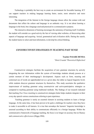 119
Technology is probably the best way to create an environment for favorable learning. ICT
can support teachers in making language learning faster, easier, more attractive and more
interesting.
The integration of the Internet in the foreign language classes allow the contact with real
documents that reflect the culture and language in an authentic way. It is not about learning a
language in the book, but a language used and practiced in a communicative purpose.
The interactive dimension of learning encourages the autonomy of learning itself. Confident,
the student will consider as a good activity the fact of viewing other websites, of discovering other
aspects of language and acquiring lexical, grammatical and civilization skills. During the search,
the student learns to select and treat information, to develop his critical thinking.
CONSTRUCTIVIST STRATEGIES IN TEACHING PAST TENSE
Teacher PASARE DENISA
”Henri Coanda”Theoretical Highschool
Constructivist strategies facilitate the acquisition of new grammar structures by actively
integrating the new information within the system of knowledge students already possess at a
certain moment of their interlanguage’s development. Aspects such as form, meaning and
contextual use of words are apprehended not as a given data, but rather as logical linguistic levels
while students discover grammar structures by themselves. This study ascertains the qualitative
improvement of teaching grammar using constructivist and active-participative strategies as
compared to teaching grammar using traditional methods. The findings of our research indicated
that teaching Past Tense resorting to constructivist strategies better helps students integrate in their
every day speech various constructions referring to past experience.
Teaching grammar is surely an essential element in assisting students to learn a foreign
language. At the same time, it has been proven to be quite a challenge for teachers since they have
to make it accessible to all learners. It is true that nowadays the learners’ linguistic knowledge is
assessed according to their ability to communicate efficiently in a foreign language. Within the
communicative framework of language teaching, the focus is no longer on accuracy but on fluency
and communicative effectiveness (Higgs,1984).
 